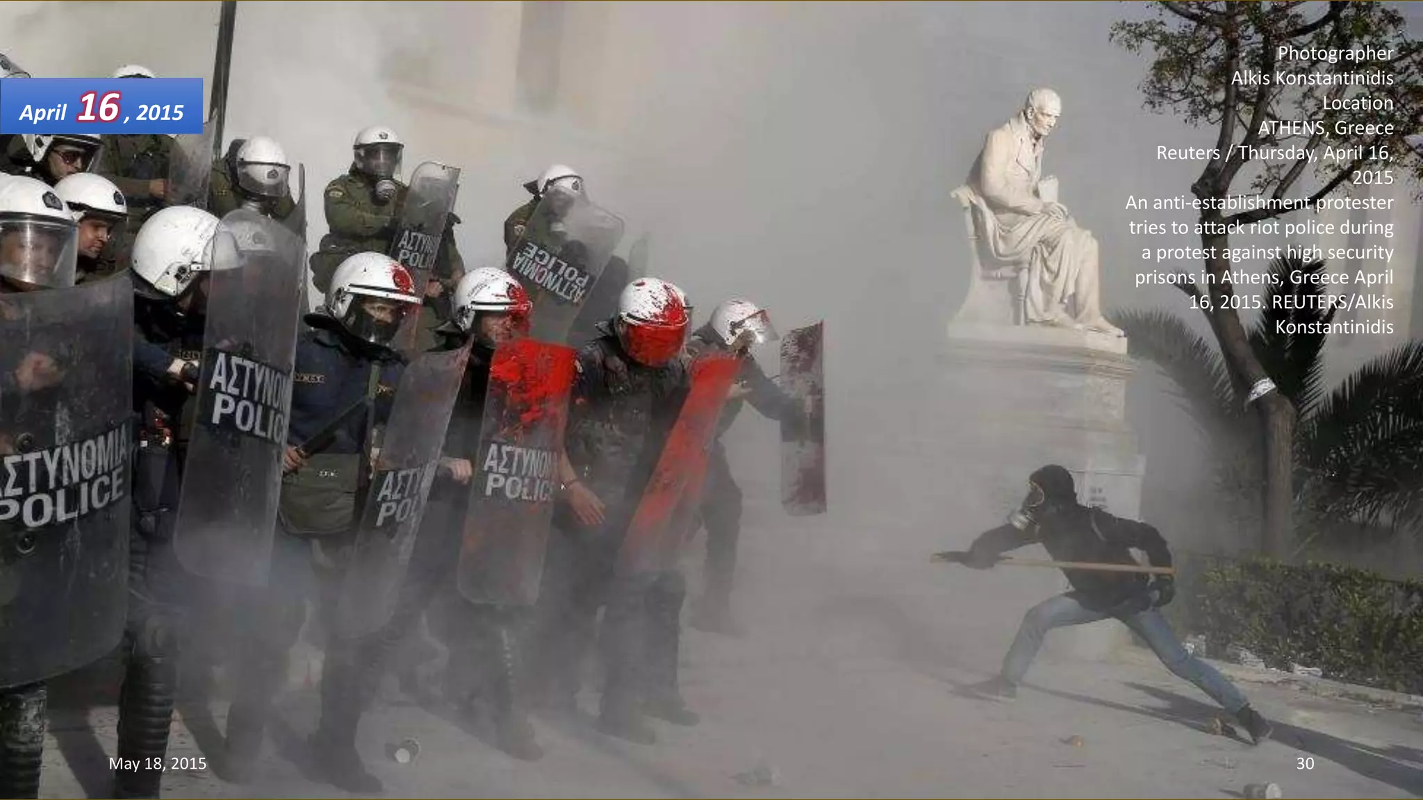 Photographer
Alkis Konstantinidis
Location
ATHENS, Greece
Reuters / Thursday, April 16,
2015
An anti-establishment protester
tries to attack riot police during
a protest against high security
prisons in Athens, Greece April
16, 2015. REUTERS/Alkis
Konstantinidis
April 16, 2015
May 18, 2015 30
 