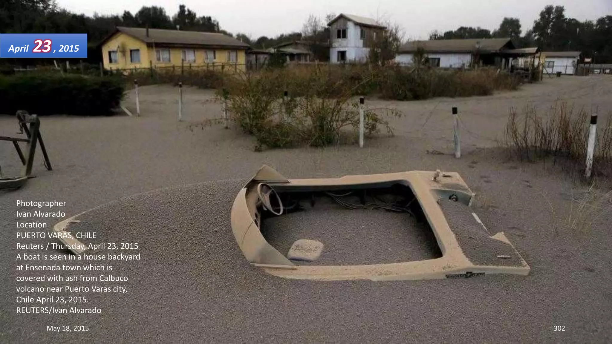 Photographer
Ivan Alvarado
Location
PUERTO VARAS, CHILE
Reuters / Thursday, April 23, 2015
A boat is seen in a house backyard
at Ensenada town which is
covered with ash from Calbuco
volcano near Puerto Varas city,
Chile April 23, 2015.
REUTERS/Ivan Alvarado
April 23, 2015
May 18, 2015 302
 