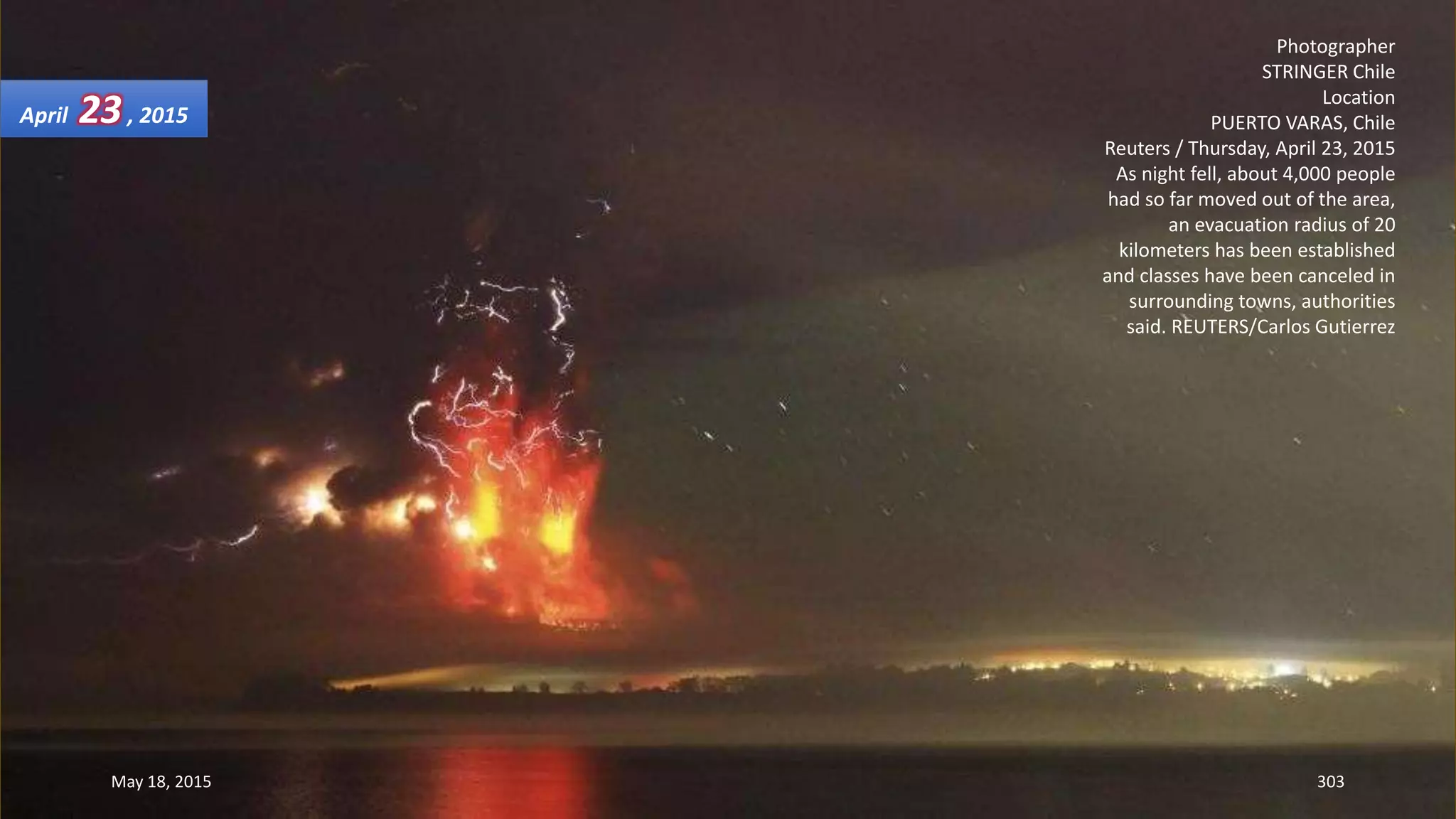 Photographer
STRINGER Chile
Location
PUERTO VARAS, Chile
Reuters / Thursday, April 23, 2015
As night fell, about 4,000 people
had so far moved out of the area,
an evacuation radius of 20
kilometers has been established
and classes have been canceled in
surrounding towns, authorities
said. REUTERS/Carlos Gutierrez
April 23, 2015
May 18, 2015 303
 