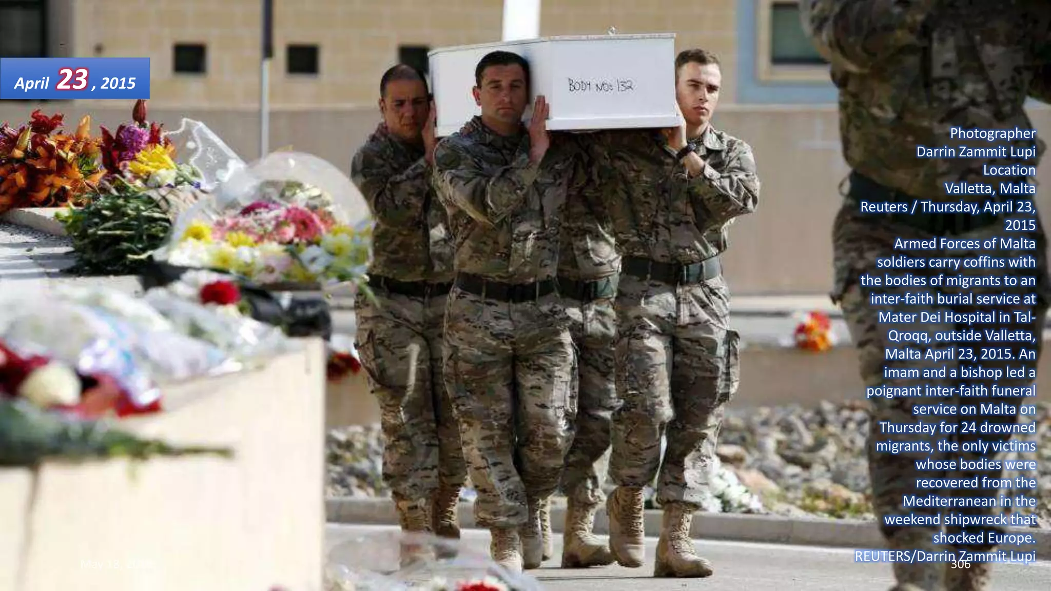 Photographer
Darrin Zammit Lupi
Location
Valletta, Malta
Reuters / Thursday, April 23,
2015
Armed Forces of Malta
soldiers carry coffins with
the bodies of migrants to an
inter-faith burial service at
Mater Dei Hospital in Tal-
Qroqq, outside Valletta,
Malta April 23, 2015. An
imam and a bishop led a
poignant inter-faith funeral
service on Malta on
Thursday for 24 drowned
migrants, the only victims
whose bodies were
recovered from the
Mediterranean in the
weekend shipwreck that
shocked Europe.
REUTERS/Darrin Zammit Lupi
April 23, 2015
May 18, 2015 306
 