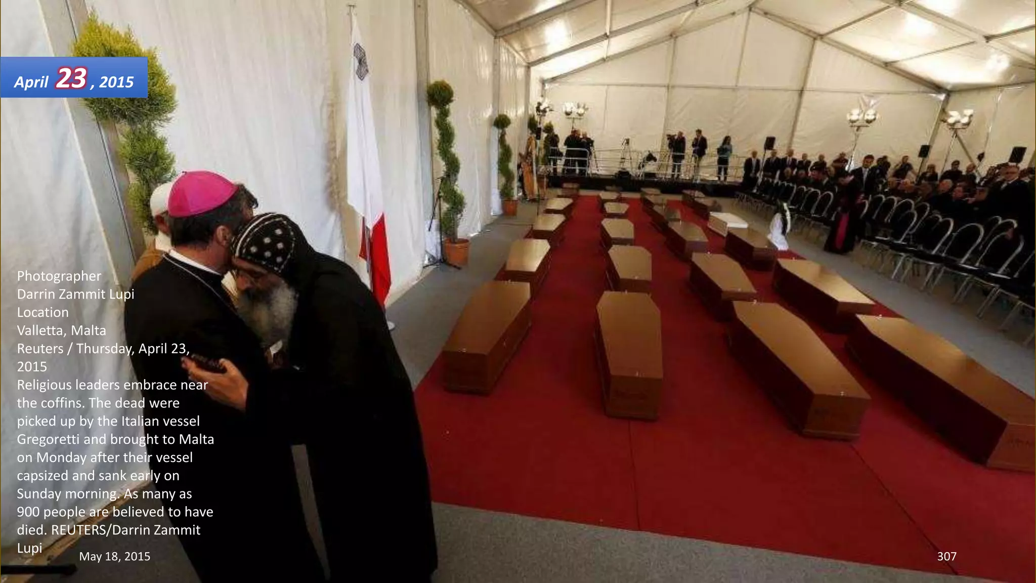 Photographer
Darrin Zammit Lupi
Location
Valletta, Malta
Reuters / Thursday, April 23,
2015
Religious leaders embrace near
the coffins. The dead were
picked up by the Italian vessel
Gregoretti and brought to Malta
on Monday after their vessel
capsized and sank early on
Sunday morning. As many as
900 people are believed to have
died. REUTERS/Darrin Zammit
Lupi
April 23, 2015
May 18, 2015 307
 