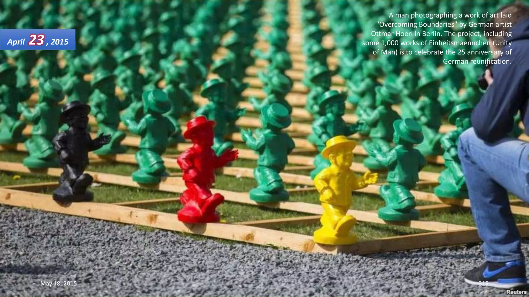 A man photographing a work of art laid
"Overcoming Boundaries" by German artist
Ottmar Hoerl in Berlin. The project, including
some 1,000 works of Einheitsmaennchen (Unity
of Man) is to celebrate the 25 anniversary of
German reunification.
April 23, 2015
May 18, 2015 319
 