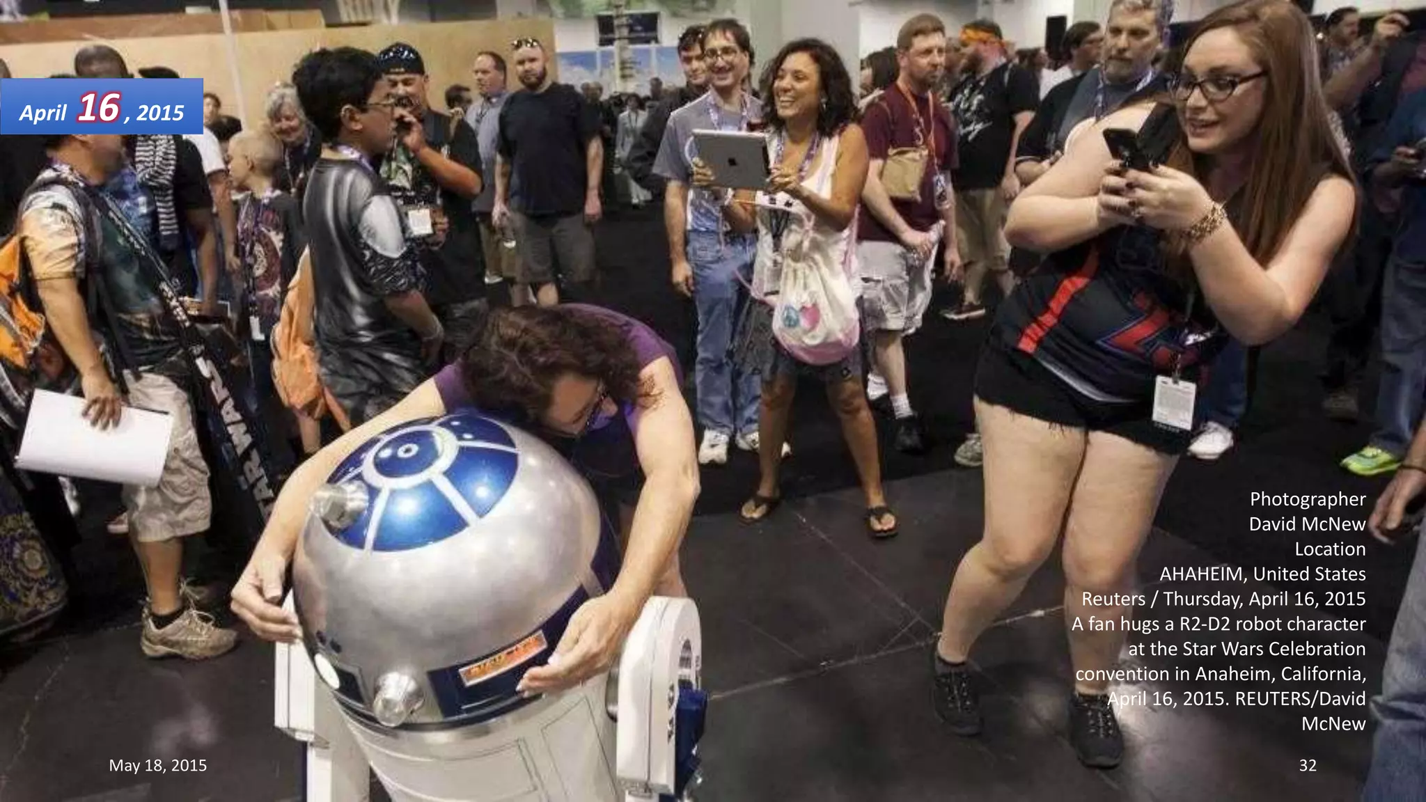 Photographer
David McNew
Location
AHAHEIM, United States
Reuters / Thursday, April 16, 2015
A fan hugs a R2-D2 robot character
at the Star Wars Celebration
convention in Anaheim, California,
April 16, 2015. REUTERS/David
McNew
April 16, 2015
May 18, 2015 32
 