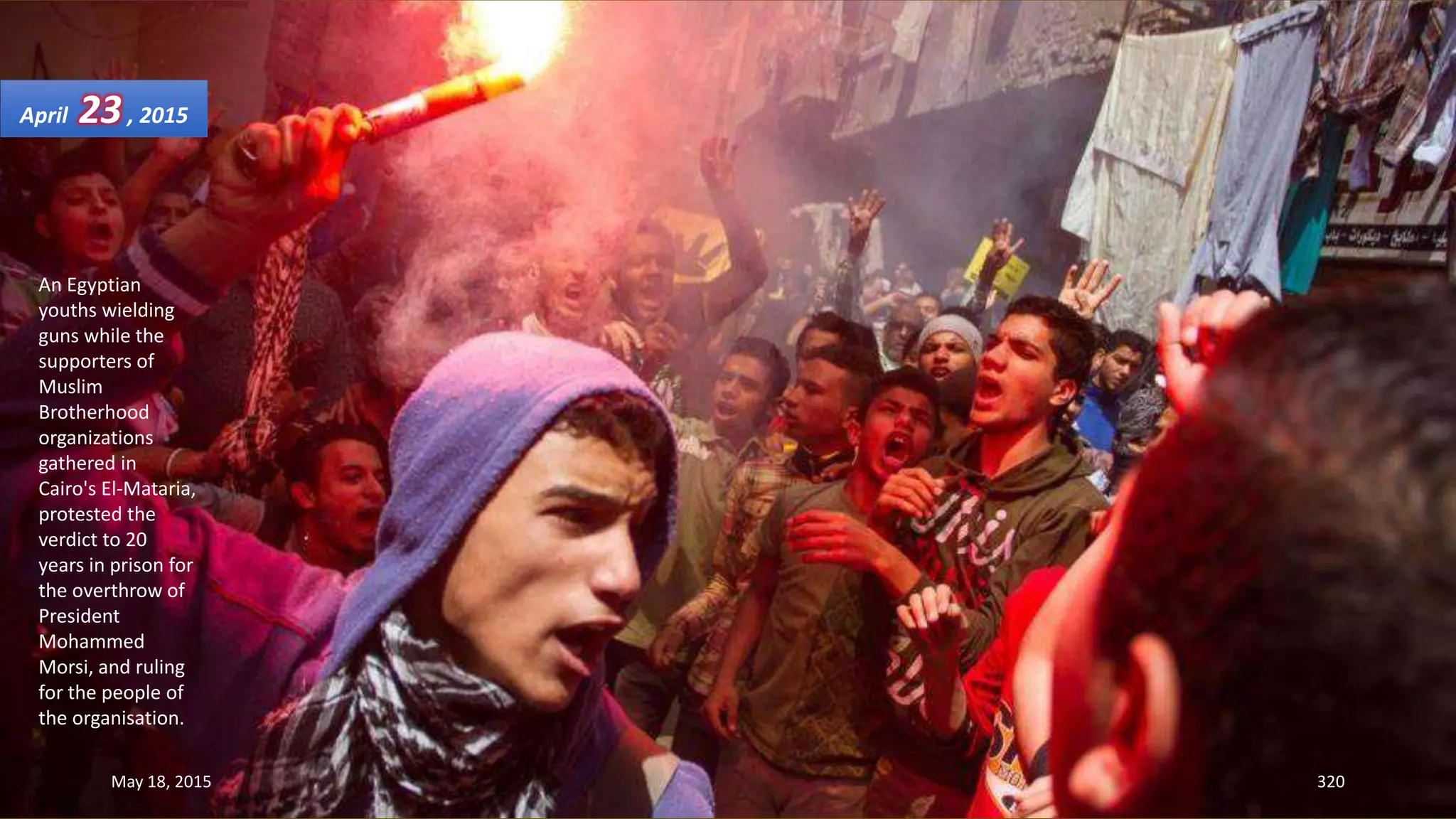 An Egyptian
youths wielding
guns while the
supporters of
Muslim
Brotherhood
organizations
gathered in
Cairo's El-Mataria,
protested the
verdict to 20
years in prison for
the overthrow of
President
Mohammed
Morsi, and ruling
for the people of
the organisation.
April 23, 2015
May 18, 2015 320
 