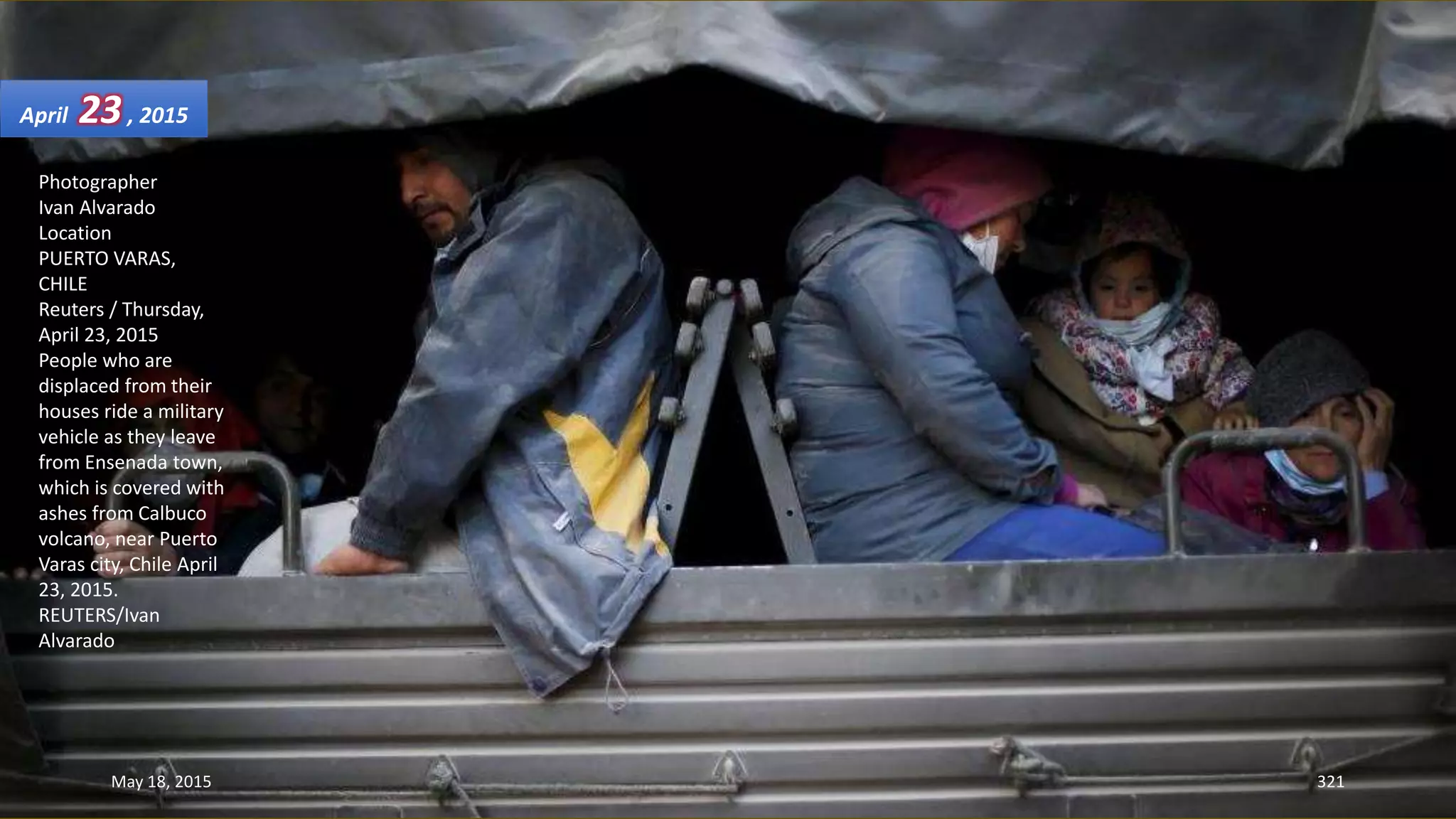Photographer
Ivan Alvarado
Location
PUERTO VARAS,
CHILE
Reuters / Thursday,
April 23, 2015
People who are
displaced from their
houses ride a military
vehicle as they leave
from Ensenada town,
which is covered with
ashes from Calbuco
volcano, near Puerto
Varas city, Chile April
23, 2015.
REUTERS/Ivan
Alvarado
April 23, 2015
May 18, 2015 321
 