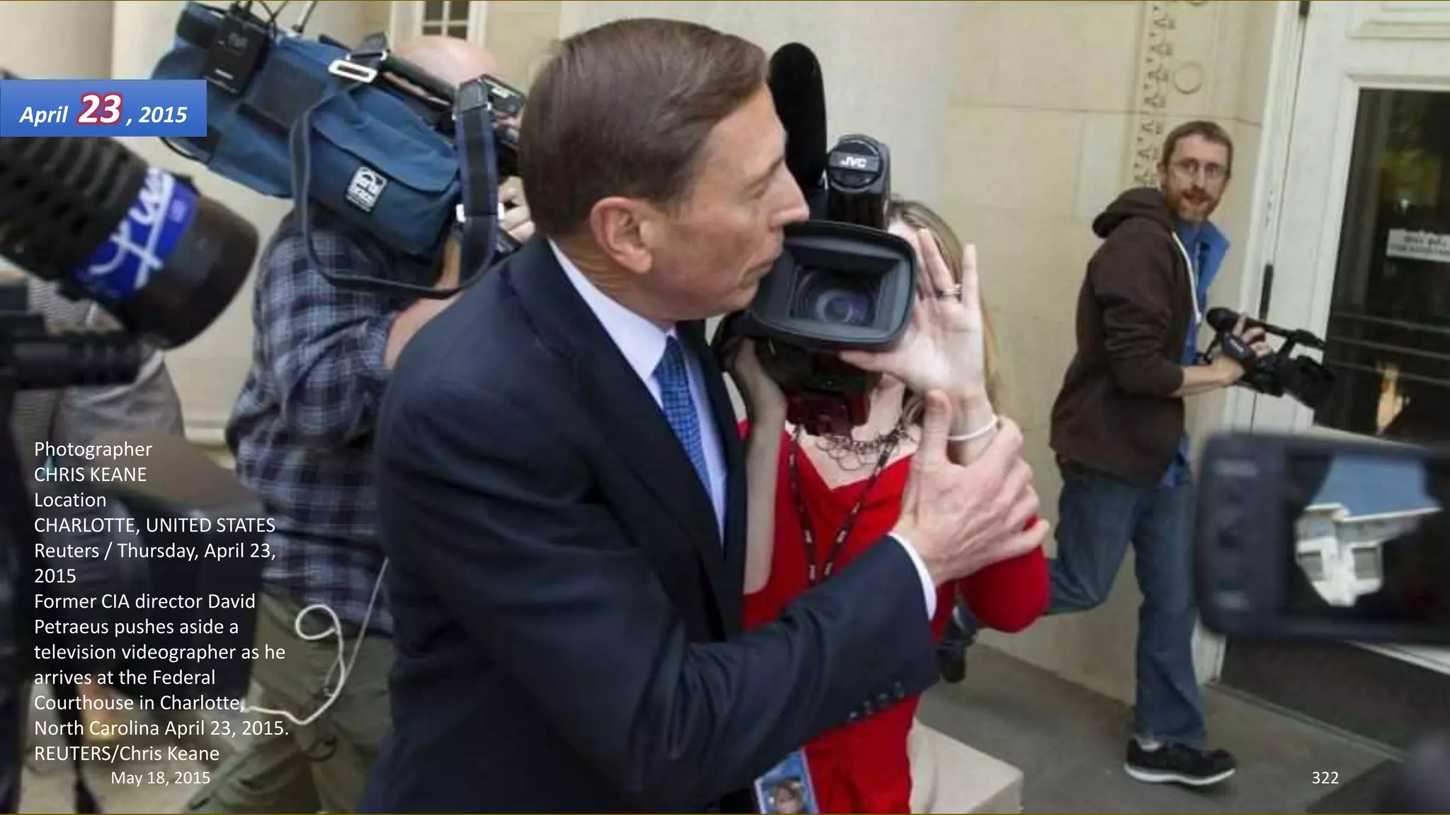 Photographer
CHRIS KEANE
Location
CHARLOTTE, UNITED STATES
Reuters / Thursday, April 23,
2015
Former CIA director David
Petraeus pushes aside a
television videographer as he
arrives at the Federal
Courthouse in Charlotte,
North Carolina April 23, 2015.
REUTERS/Chris Keane
April 23, 2015
May 18, 2015 322
 