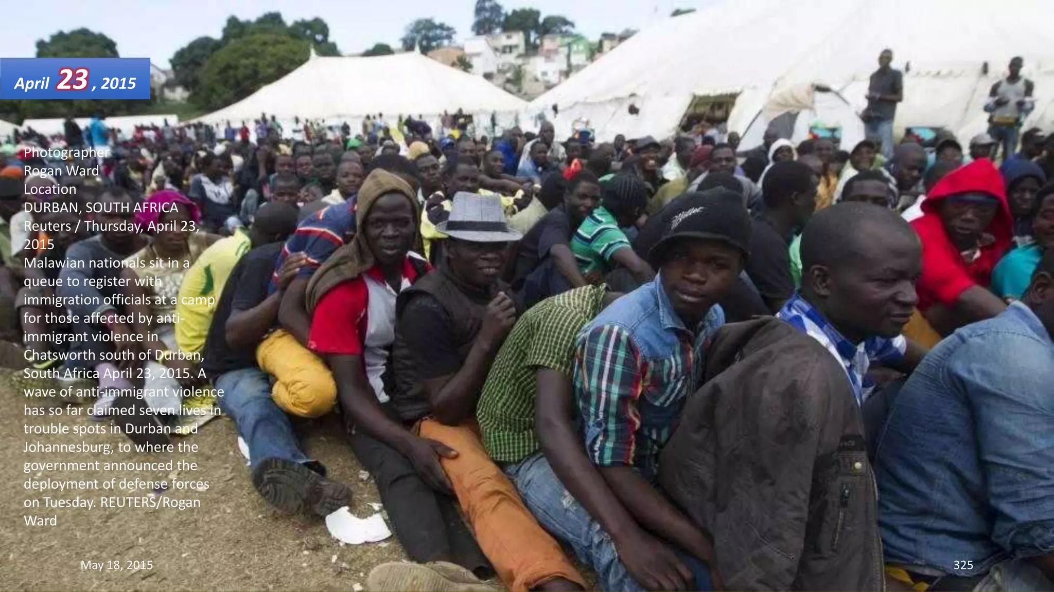 Photographer
Rogan Ward
Location
DURBAN, SOUTH AFRICA
Reuters / Thursday, April 23,
2015
Malawian nationals sit in a
queue to register with
immigration officials at a camp
for those affected by anti-
immigrant violence in
Chatsworth south of Durban,
South Africa April 23, 2015. A
wave of anti-immigrant violence
has so far claimed seven lives in
trouble spots in Durban and
Johannesburg, to where the
government announced the
deployment of defense forces
on Tuesday. REUTERS/Rogan
Ward
April 23, 2015
May 18, 2015 325
 