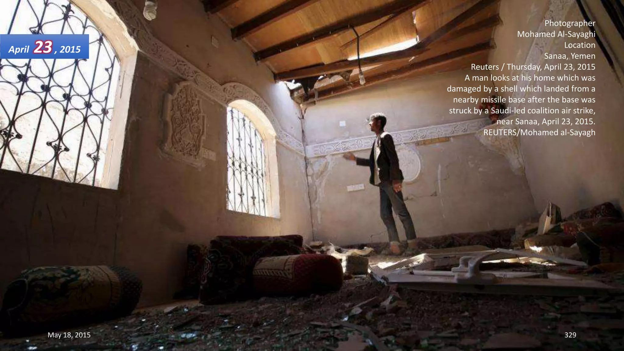Photographer
Mohamed Al-Sayaghi
Location
Sanaa, Yemen
Reuters / Thursday, April 23, 2015
A man looks at his home which was
damaged by a shell which landed from a
nearby missile base after the base was
struck by a Saudi-led coalition air strike,
near Sanaa, April 23, 2015.
REUTERS/Mohamed al-Sayagh
April 23, 2015
May 18, 2015 329
 