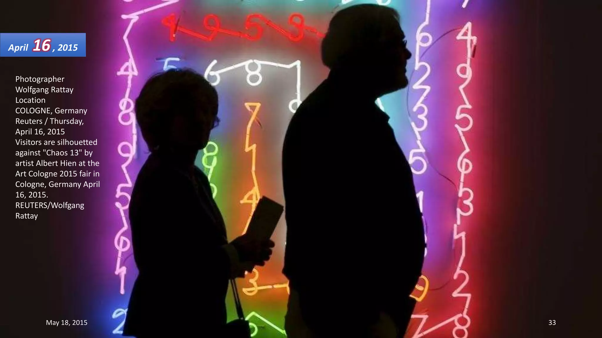 Photographer
Wolfgang Rattay
Location
COLOGNE, Germany
Reuters / Thursday,
April 16, 2015
Visitors are silhouetted
against "Chaos 13" by
artist Albert Hien at the
Art Cologne 2015 fair in
Cologne, Germany April
16, 2015.
REUTERS/Wolfgang
Rattay
April 16, 2015
May 18, 2015 33
 