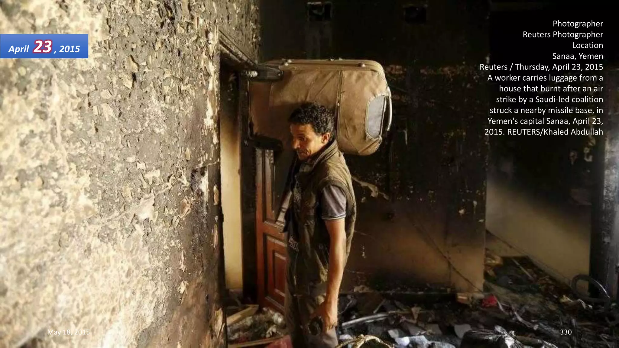 Photographer
Reuters Photographer
Location
Sanaa, Yemen
Reuters / Thursday, April 23, 2015
A worker carries luggage from a
house that burnt after an air
strike by a Saudi-led coalition
struck a nearby missile base, in
Yemen's capital Sanaa, April 23,
2015. REUTERS/Khaled Abdullah
April 23, 2015
May 18, 2015 330
 