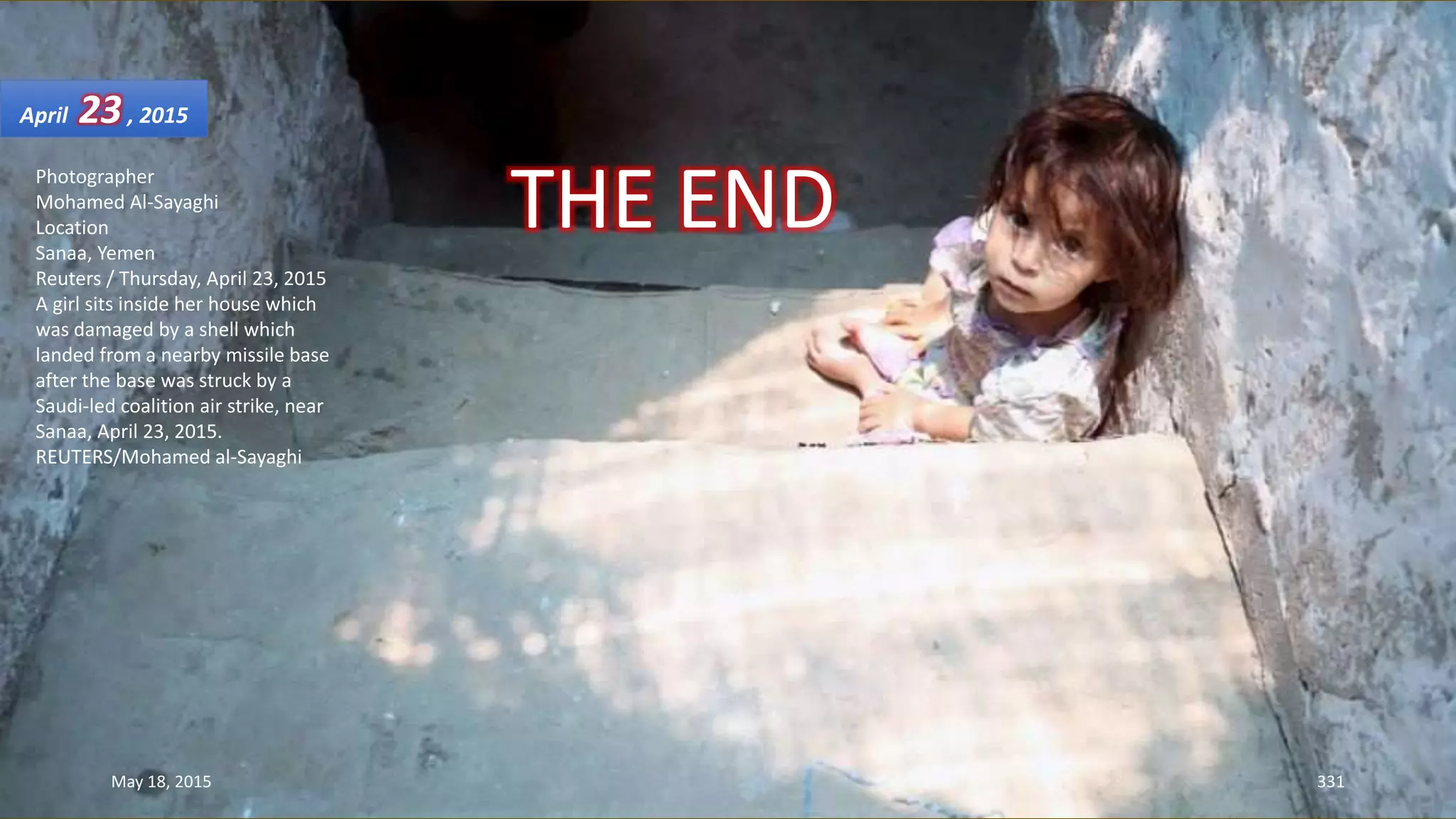 Photographer
Mohamed Al-Sayaghi
Location
Sanaa, Yemen
Reuters / Thursday, April 23, 2015
A girl sits inside her house which
was damaged by a shell which
landed from a nearby missile base
after the base was struck by a
Saudi-led coalition air strike, near
Sanaa, April 23, 2015.
REUTERS/Mohamed al-Sayaghi
April 23, 2015
May 18, 2015 331
THE END
 