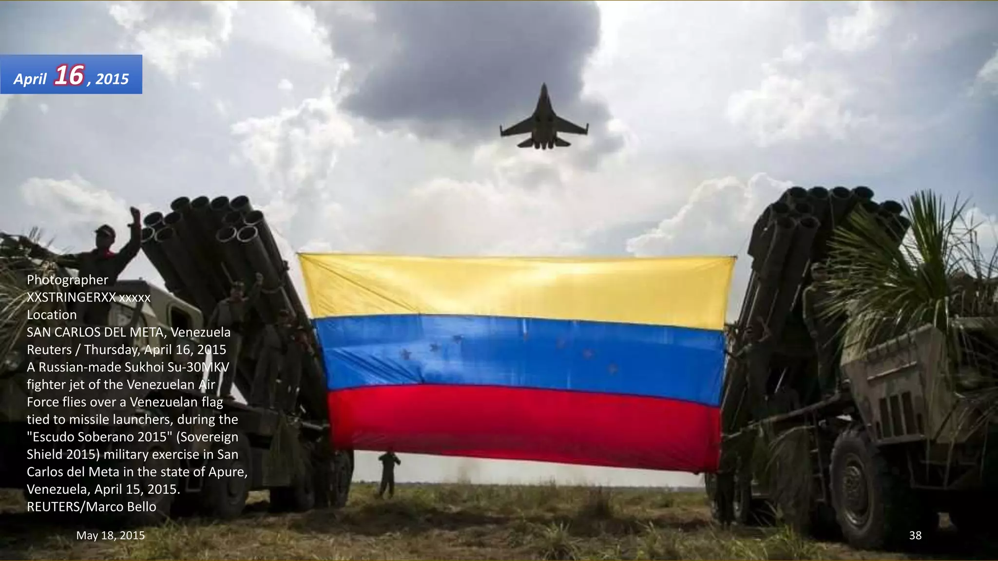 Photographer
XXSTRINGERXX xxxxx
Location
SAN CARLOS DEL META, Venezuela
Reuters / Thursday, April 16, 2015
A Russian-made Sukhoi Su-30MKV
fighter jet of the Venezuelan Air
Force flies over a Venezuelan flag
tied to missile launchers, during the
"Escudo Soberano 2015" (Sovereign
Shield 2015) military exercise in San
Carlos del Meta in the state of Apure,
Venezuela, April 15, 2015.
REUTERS/Marco Bello
April 16, 2015
May 18, 2015 38
 