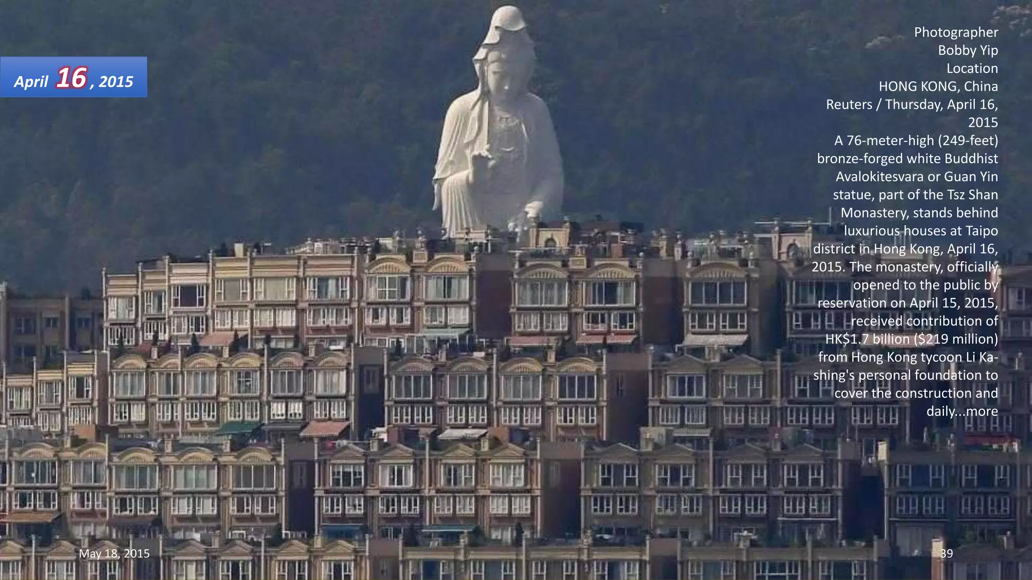 Photographer
Bobby Yip
Location
HONG KONG, China
Reuters / Thursday, April 16,
2015
A 76-meter-high (249-feet)
bronze-forged white Buddhist
Avalokitesvara or Guan Yin
statue, part of the Tsz Shan
Monastery, stands behind
luxurious houses at Taipo
district in Hong Kong, April 16,
2015. The monastery, officially
opened to the public by
reservation on April 15, 2015,
received contribution of
HK$1.7 billion ($219 million)
from Hong Kong tycoon Li Ka-
shing's personal foundation to
cover the construction and
daily...more
April 16, 2015
May 18, 2015 39
 