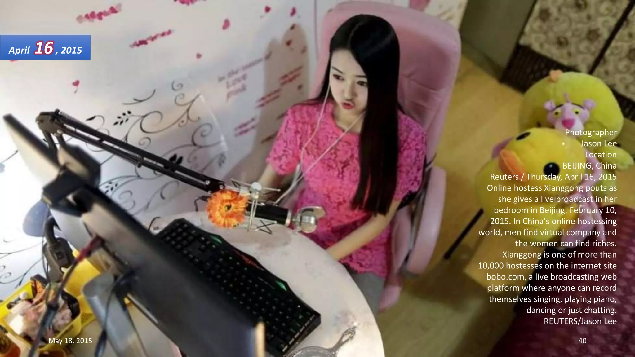 Photographer
Jason Lee
Location
BEIJING, China
Reuters / Thursday, April 16, 2015
Online hostess Xianggong pouts as
she gives a live broadcast in her
bedroom in Beijing, February 10,
2015. In China's online hostessing
world, men find virtual company and
the women can find riches.
Xianggong is one of more than
10,000 hostesses on the internet site
bobo.com, a live broadcasting web
platform where anyone can record
themselves singing, playing piano,
dancing or just chatting.
REUTERS/Jason Lee
April 16, 2015
May 18, 2015 40
 