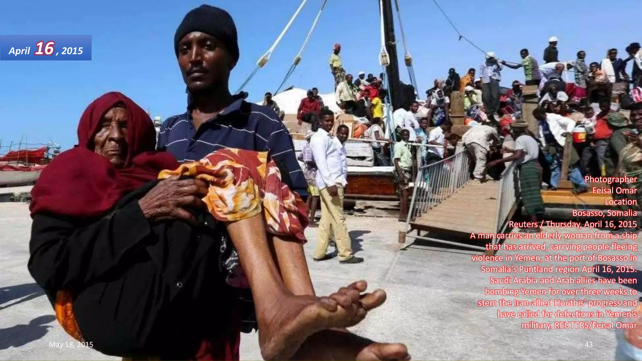 Photographer
Feisal Omar
Location
Bosasso, Somalia
Reuters / Thursday, April 16, 2015
A man carries an elderly woman from a ship
that has arrived, carrying people fleeing
violence in Yemen, at the port of Bosasso in
Somalia's Puntland region April 16, 2015.
Saudi Arabia and Arab allies have been
bombing Yemen for over three weeks to
stem the Iran-allied Houthis' progress and
have called for defections in Yemen's
military. REUTERS/Feisal Omar
April 16, 2015
May 18, 2015 43
 