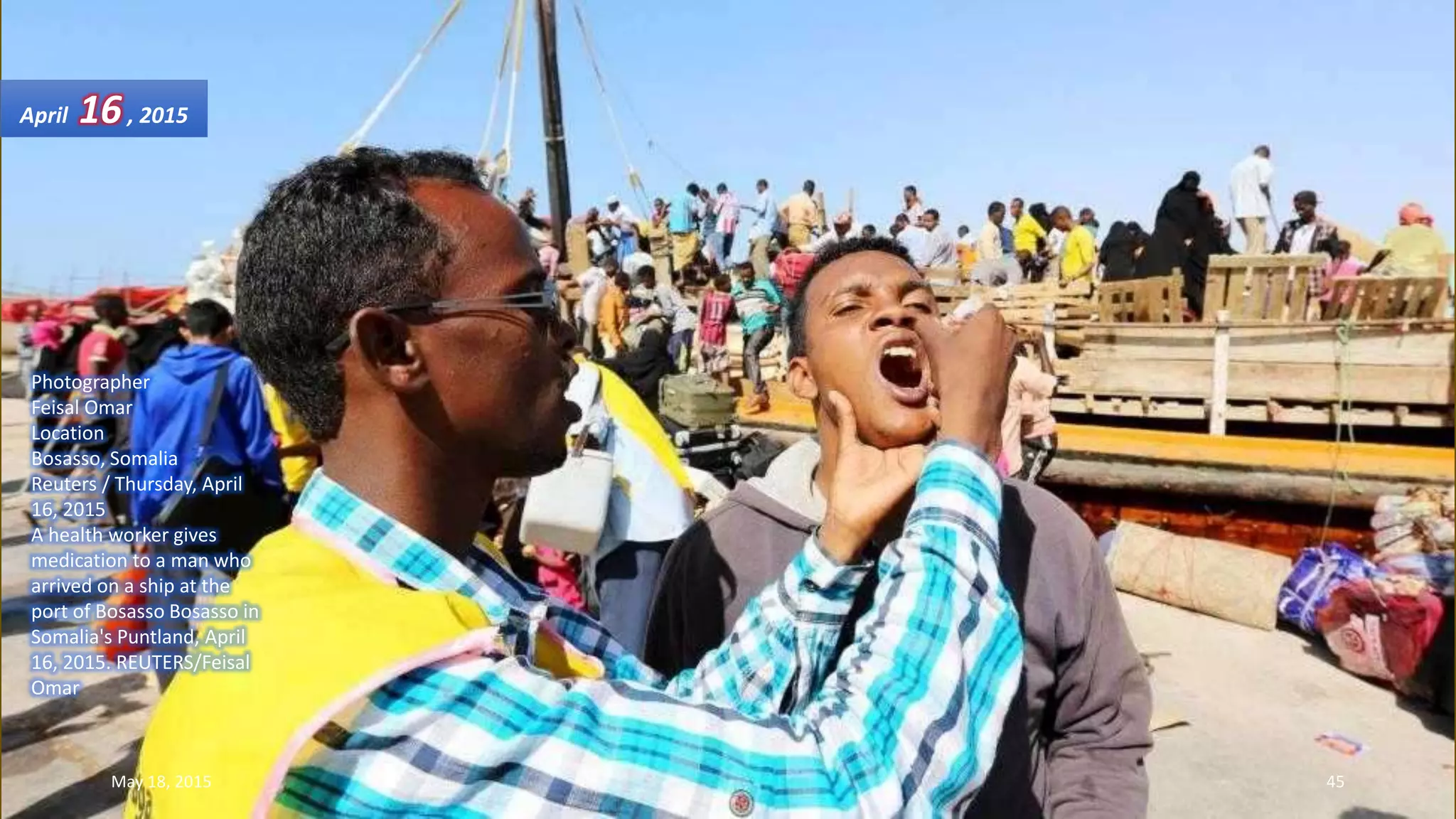 Photographer
Feisal Omar
Location
Bosasso, Somalia
Reuters / Thursday, April
16, 2015
A health worker gives
medication to a man who
arrived on a ship at the
port of Bosasso Bosasso in
Somalia's Puntland, April
16, 2015. REUTERS/Feisal
Omar
April 16, 2015
May 18, 2015 45
 