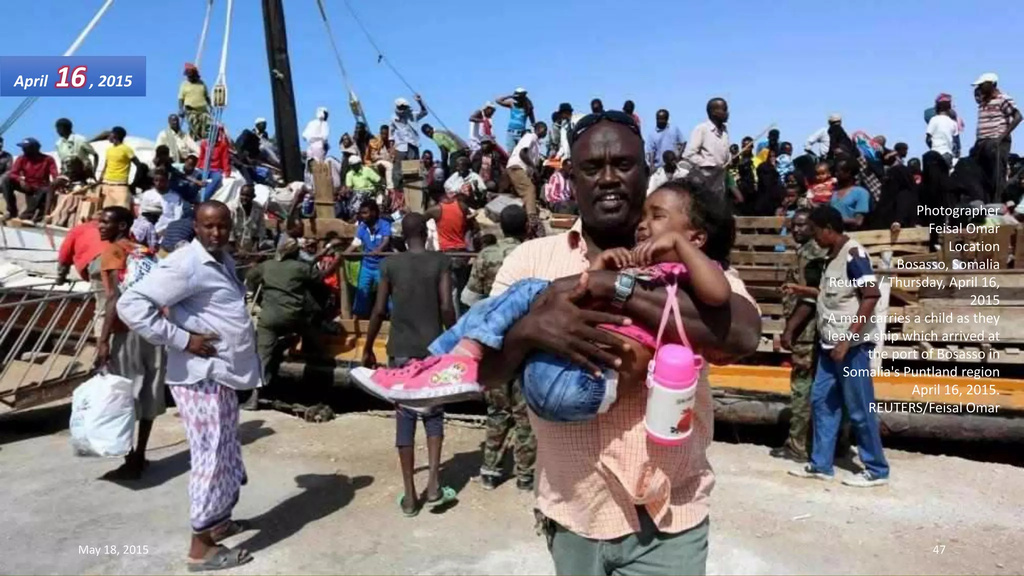 Photographer
Feisal Omar
Location
Bosasso, Somalia
Reuters / Thursday, April 16,
2015
A man carries a child as they
leave a ship which arrived at
the port of Bosasso in
Somalia's Puntland region
April 16, 2015.
REUTERS/Feisal Omar
April 16, 2015
May 18, 2015 47
 