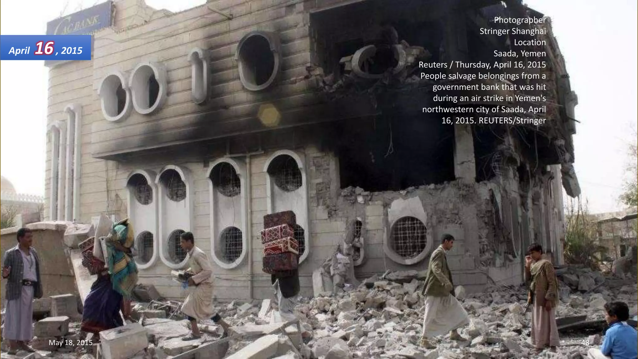 Photographer
Stringer Shanghai
Location
Saada, Yemen
Reuters / Thursday, April 16, 2015
People salvage belongings from a
government bank that was hit
during an air strike in Yemen's
northwestern city of Saada, April
16, 2015. REUTERS/Stringer
April 16, 2015
May 18, 2015 48
 