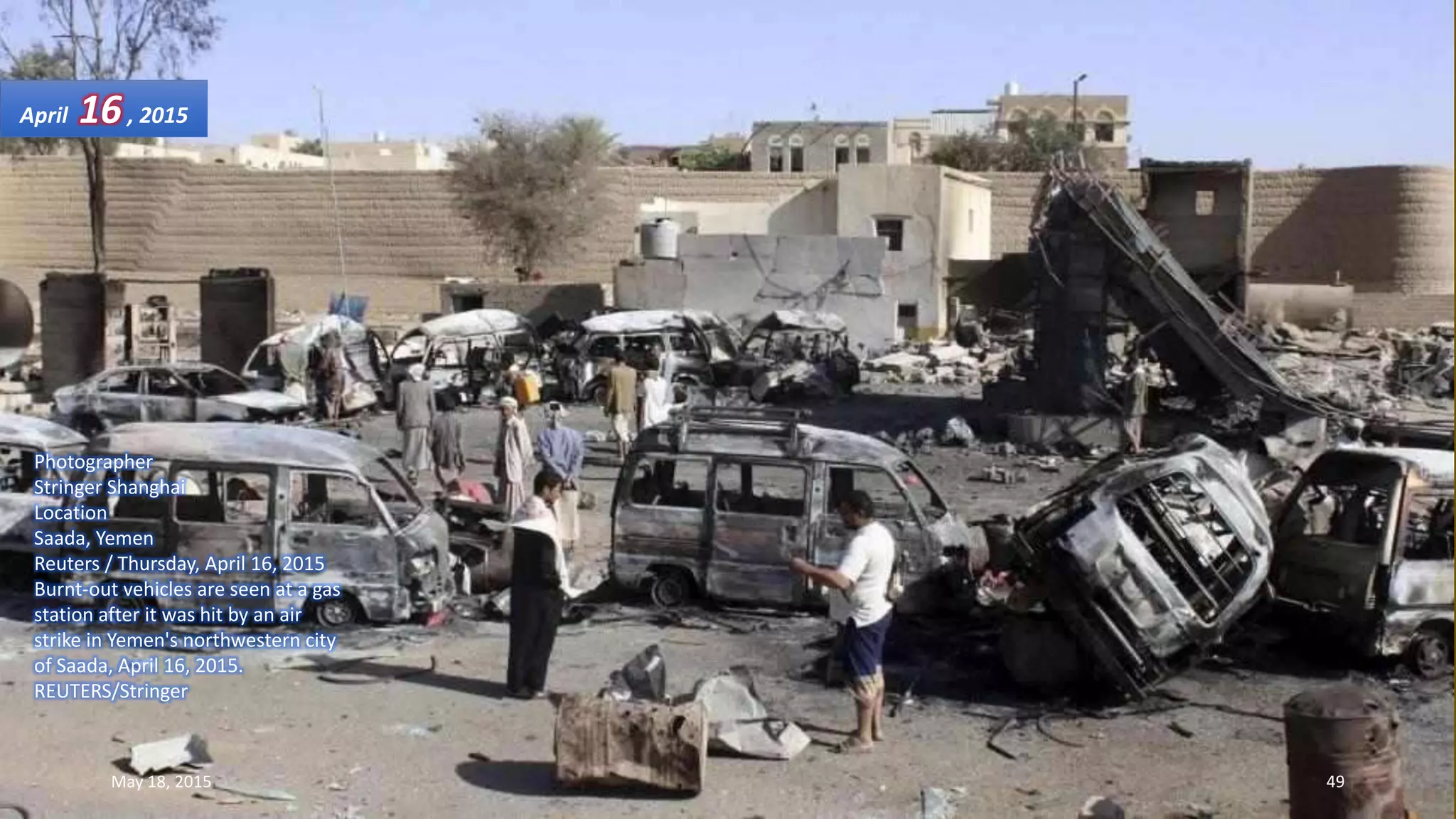 Photographer
Stringer Shanghai
Location
Saada, Yemen
Reuters / Thursday, April 16, 2015
Burnt-out vehicles are seen at a gas
station after it was hit by an air
strike in Yemen's northwestern city
of Saada, April 16, 2015.
REUTERS/Stringer
April 16, 2015
May 18, 2015 49
 