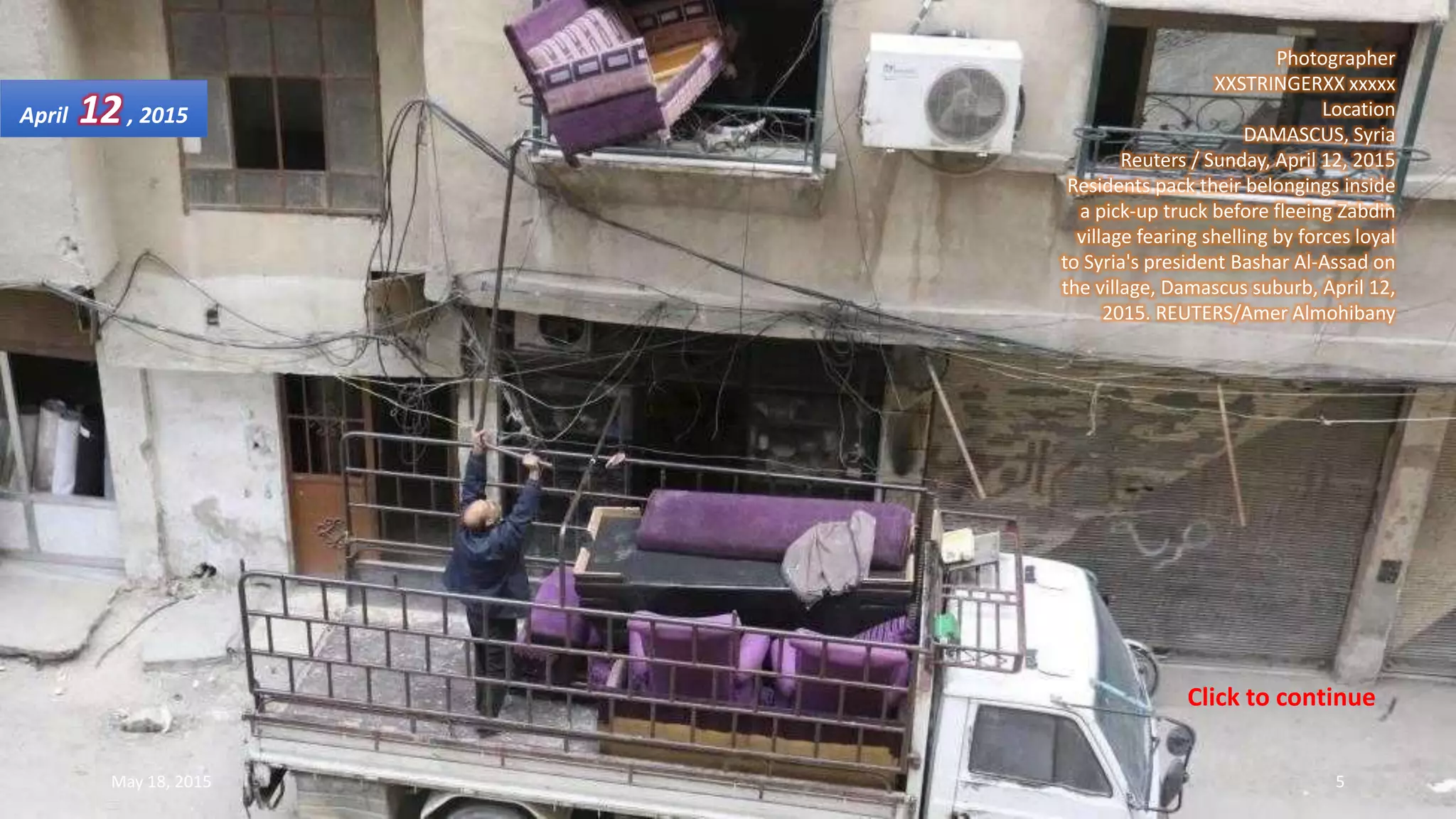 Photographer
XXSTRINGERXX xxxxx
Location
DAMASCUS, Syria
Reuters / Sunday, April 12, 2015
Residents pack their belongings inside
a pick-up truck before fleeing Zabdin
village fearing shelling by forces loyal
to Syria's president Bashar Al-Assad on
the village, Damascus suburb, April 12,
2015. REUTERS/Amer Almohibany
April 12, 2015
May 18, 2015 5
Click to continue
 