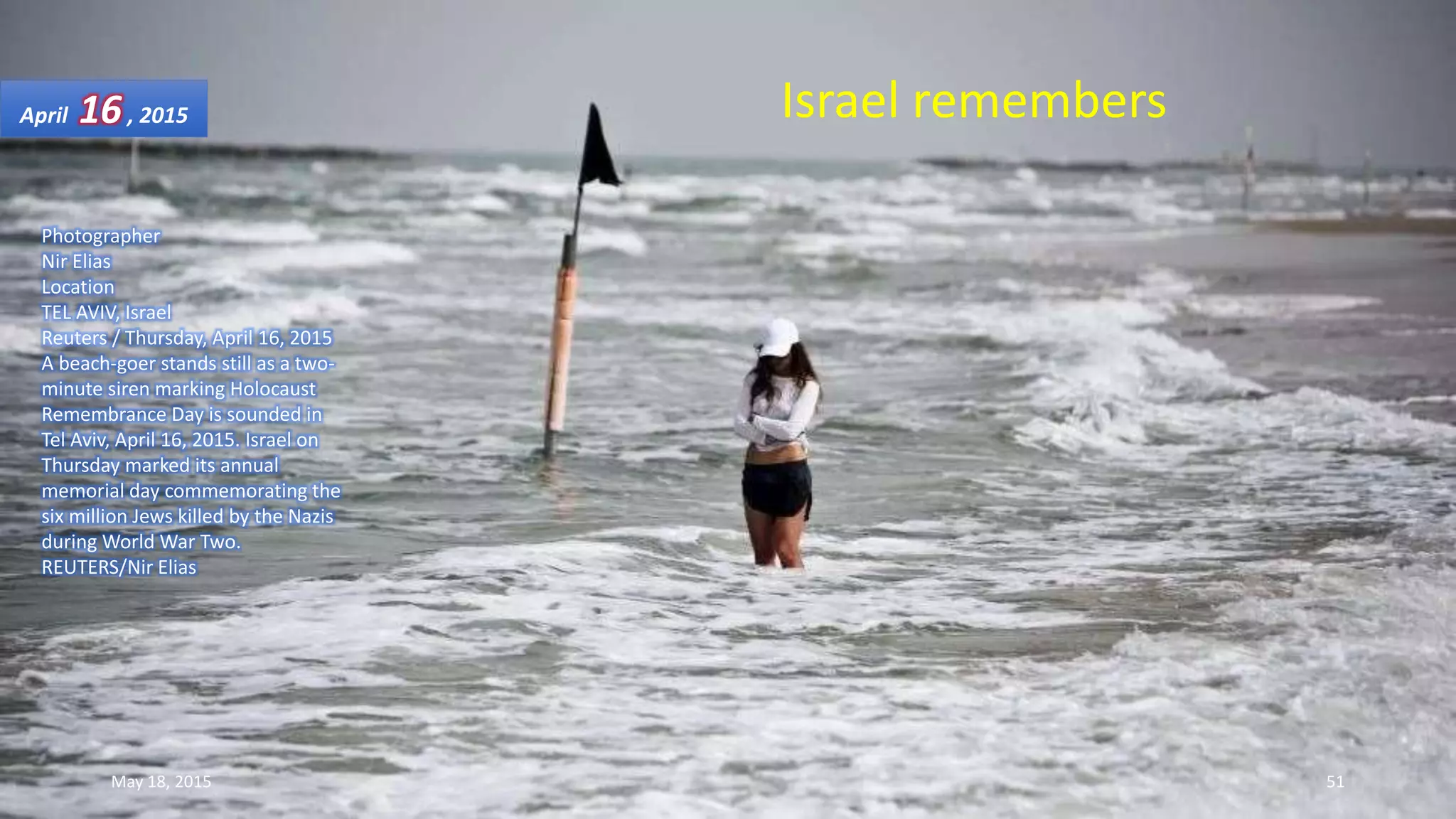 Photographer
Nir Elias
Location
TEL AVIV, Israel
Reuters / Thursday, April 16, 2015
A beach-goer stands still as a two-
minute siren marking Holocaust
Remembrance Day is sounded in
Tel Aviv, April 16, 2015. Israel on
Thursday marked its annual
memorial day commemorating the
six million Jews killed by the Nazis
during World War Two.
REUTERS/Nir Elias
Israel remembersApril 16, 2015
May 18, 2015 51
 