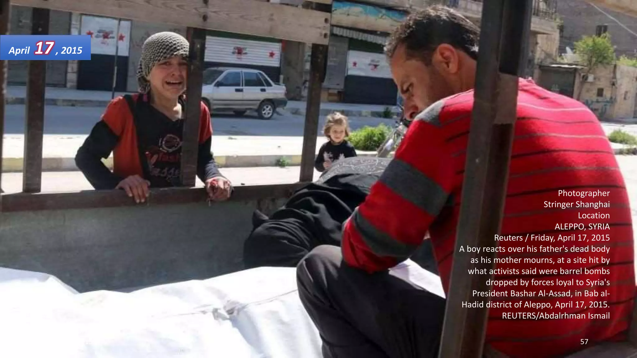 Photographer
Stringer Shanghai
Location
ALEPPO, SYRIA
Reuters / Friday, April 17, 2015
A boy reacts over his father's dead body
as his mother mourns, at a site hit by
what activists said were barrel bombs
dropped by forces loyal to Syria's
President Bashar Al-Assad, in Bab al-
Hadid district of Aleppo, April 17, 2015.
REUTERS/Abdalrhman Ismail
April 17, 2015
May 18, 2015 57
 