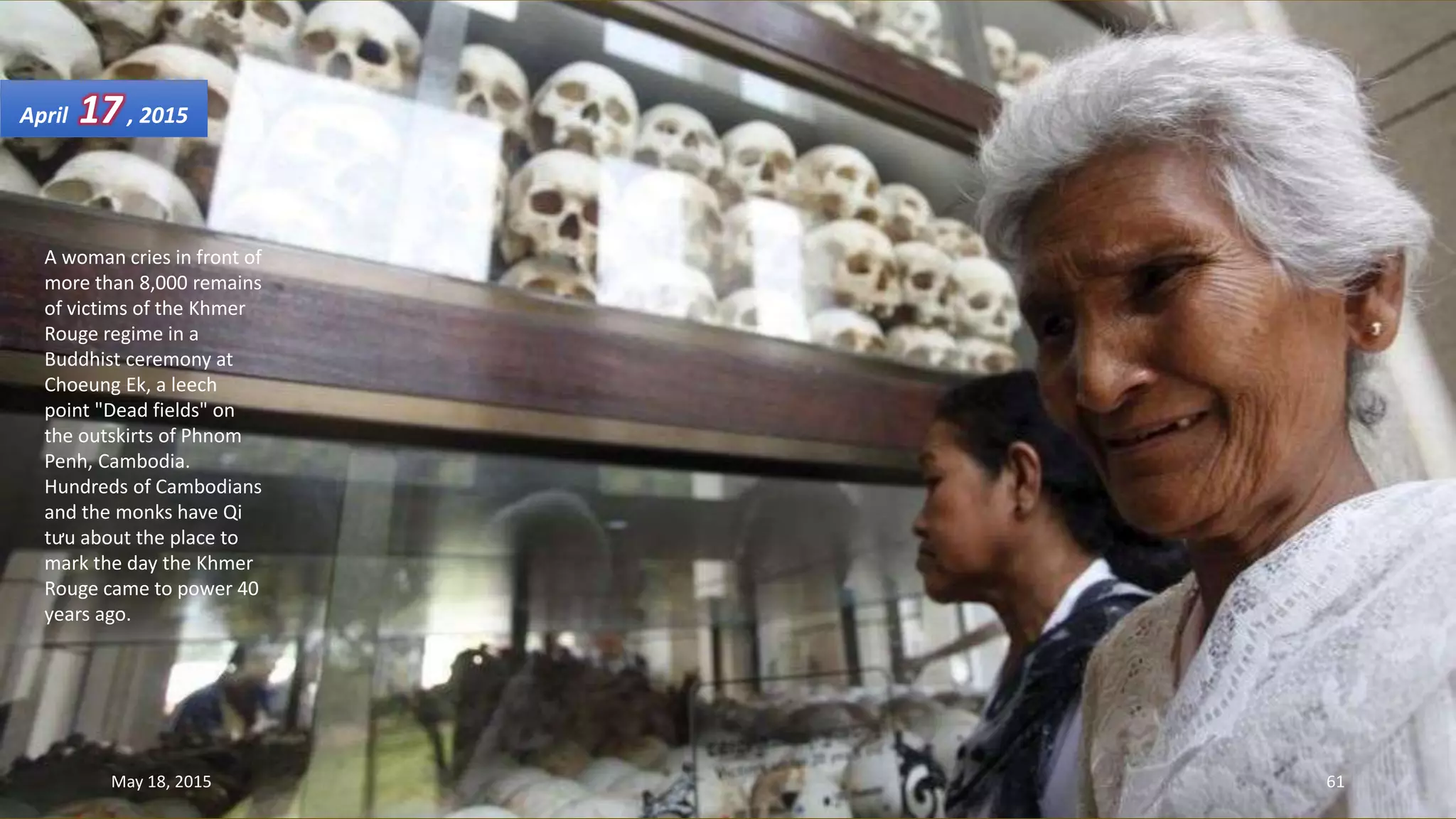 A woman cries in front of
more than 8,000 remains
of victims of the Khmer
Rouge regime in a
Buddhist ceremony at
Choeung Ek, a leech
point "Dead fields" on
the outskirts of Phnom
Penh, Cambodia.
Hundreds of Cambodians
and the monks have Qi
tưu about the place to
mark the day the Khmer
Rouge came to power 40
years ago.
April 17, 2015
May 18, 2015 61
 