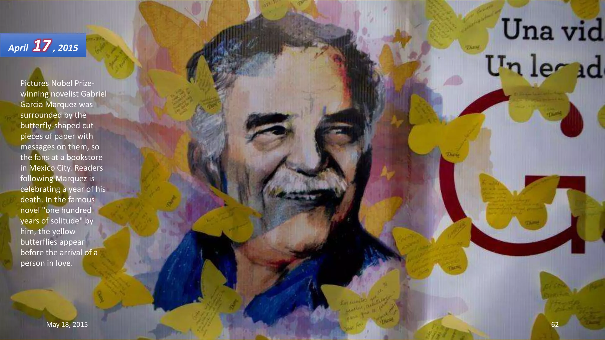 Pictures Nobel Prize-
winning novelist Gabriel
Garcia Marquez was
surrounded by the
butterfly-shaped cut
pieces of paper with
messages on them, so
the fans at a bookstore
in Mexico City. Readers
following Marquez is
celebrating a year of his
death. In the famous
novel "one hundred
years of solitude" by
him, the yellow
butterflies appear
before the arrival of a
person in love.
April 17, 2015
May 18, 2015 62
 