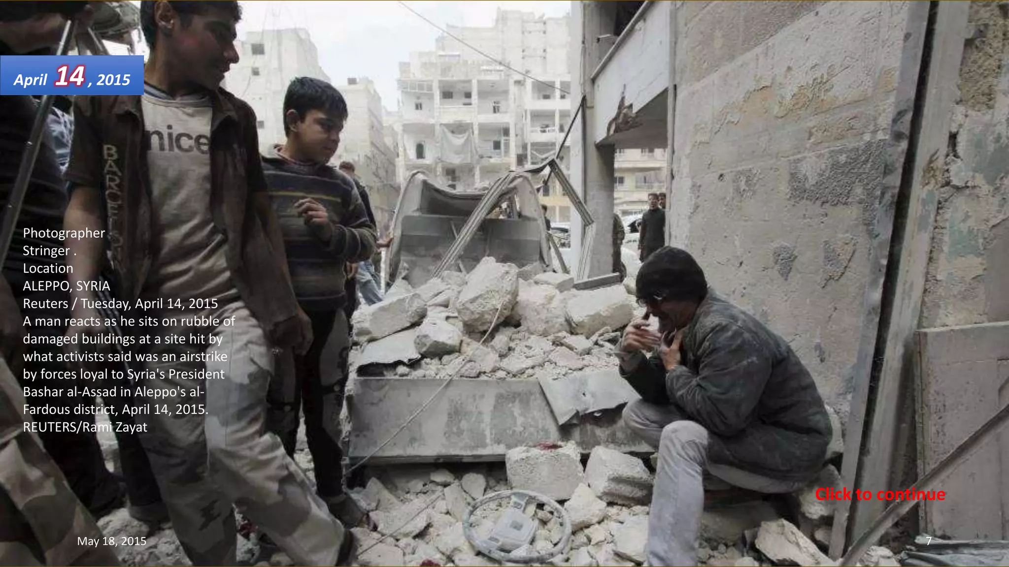 Photographer
Stringer .
Location
ALEPPO, SYRIA
Reuters / Tuesday, April 14, 2015
A man reacts as he sits on rubble of
damaged buildings at a site hit by
what activists said was an airstrike
by forces loyal to Syria's President
Bashar al-Assad in Aleppo's al-
Fardous district, April 14, 2015.
REUTERS/Rami Zayat
April 14, 2015
May 18, 2015 7
Click to continue
 