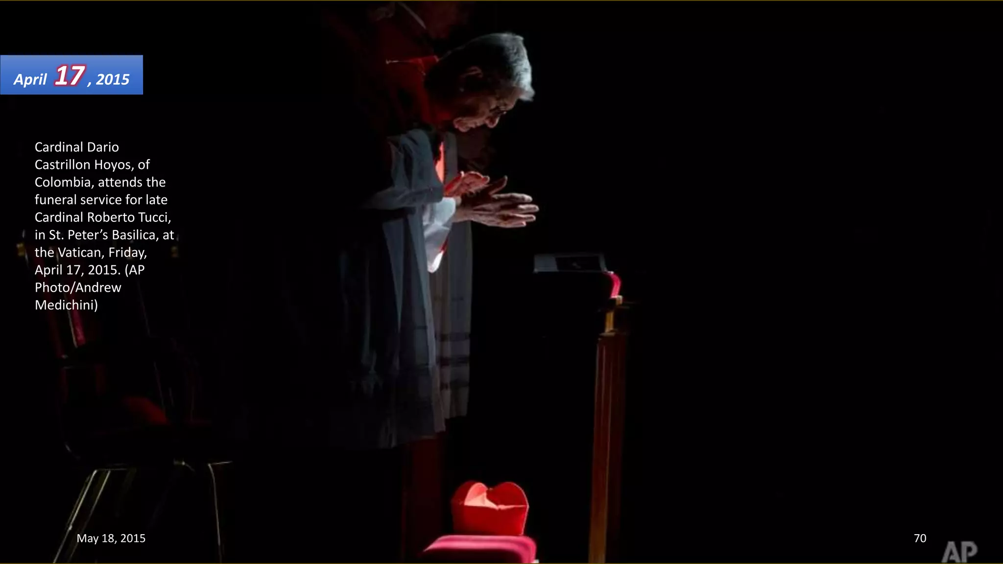 Cardinal Dario
Castrillon Hoyos, of
Colombia, attends the
funeral service for late
Cardinal Roberto Tucci,
in St. Peter’s Basilica, at
the Vatican, Friday,
April 17, 2015. (AP
Photo/Andrew
Medichini)
April 17, 2015
May 18, 2015 70
 