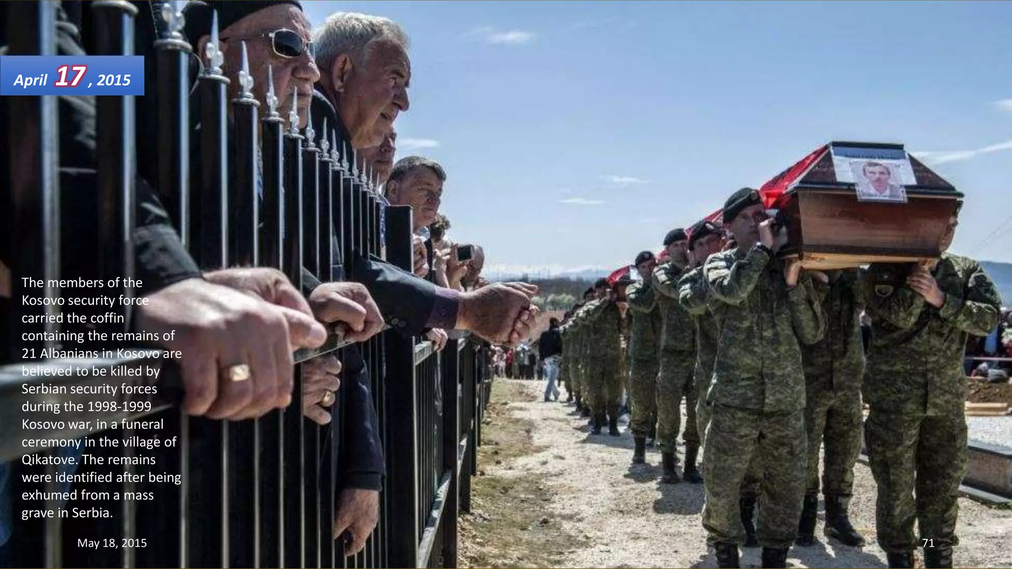 The members of the
Kosovo security force
carried the coffin
containing the remains of
21 Albanians in Kosovo are
believed to be killed by
Serbian security forces
during the 1998-1999
Kosovo war, in a funeral
ceremony in the village of
Qikatove. The remains
were identified after being
exhumed from a mass
grave in Serbia.
April 17, 2015
May 18, 2015 71
 