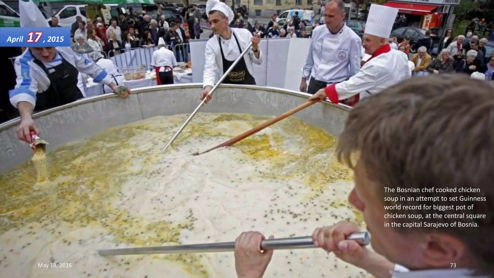 The Bosnian chef cooked chicken
soup in an attempt to set Guinness
world record for biggest pot of
chicken soup, at the central square
in the capital Sarajevo of Bosnia.
April 17, 2015
May 18, 2015 73
 