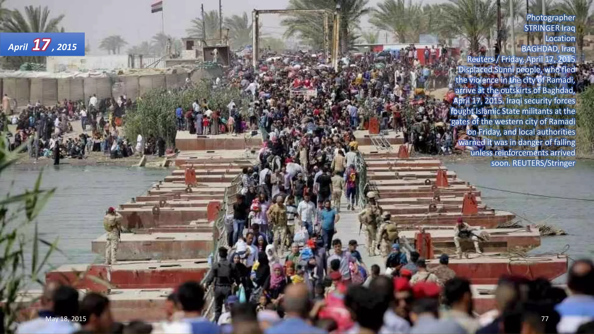 Photographer
STRINGER Iraq
Location
BAGHDAD, Iraq
Reuters / Friday, April 17, 2015
Displaced Sunni people, who fled
the violence in the city of Ramadi,
arrive at the outskirts of Baghdad,
April 17, 2015. Iraqi security forces
fought Islamic State militants at the
gates of the western city of Ramadi
on Friday, and local authorities
warned it was in danger of falling
unless reinforcements arrived
soon. REUTERS/Stringer
April 17, 2015
May 18, 2015 77
 