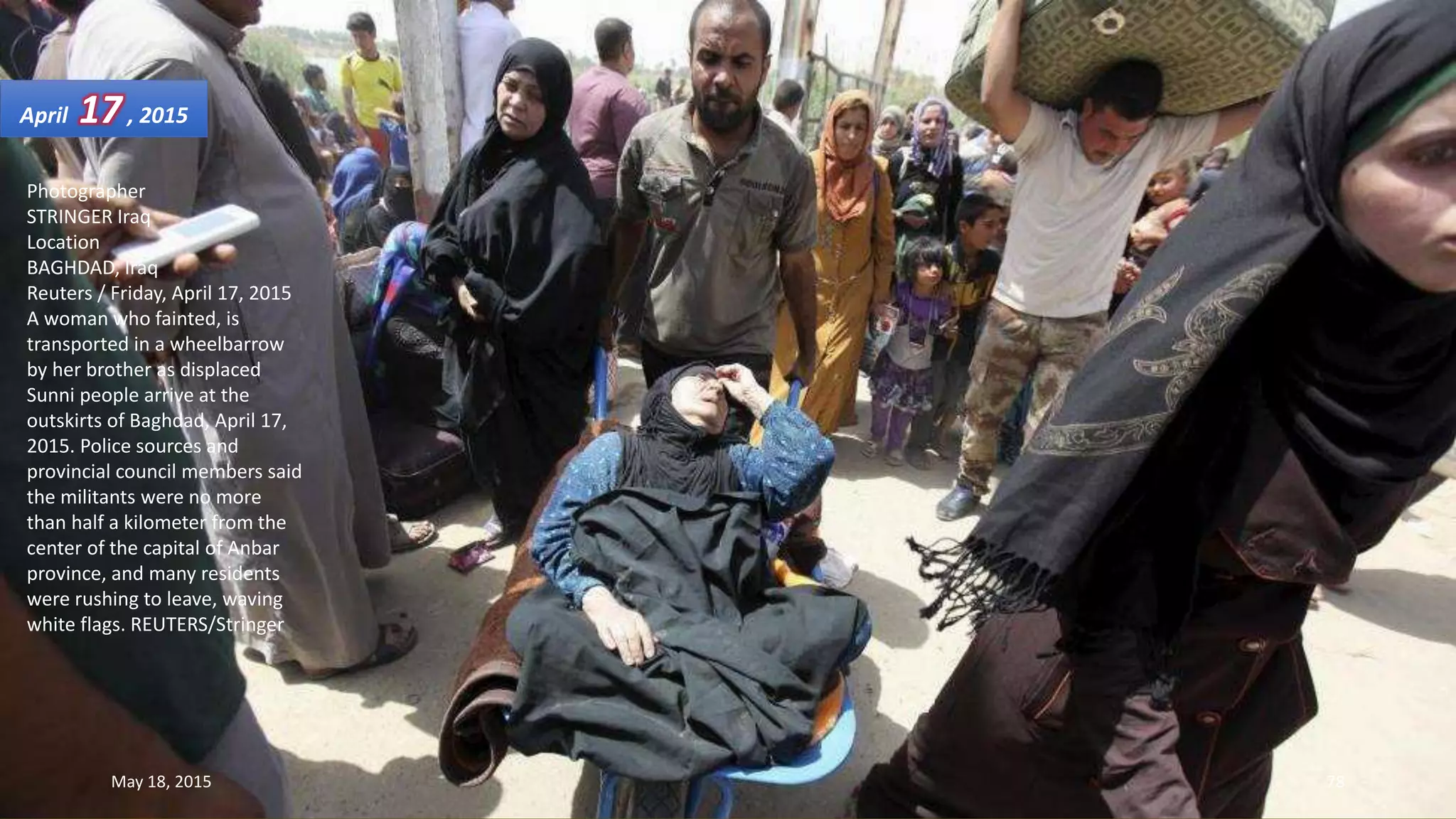 Photographer
STRINGER Iraq
Location
BAGHDAD, Iraq
Reuters / Friday, April 17, 2015
A woman who fainted, is
transported in a wheelbarrow
by her brother as displaced
Sunni people arrive at the
outskirts of Baghdad, April 17,
2015. Police sources and
provincial council members said
the militants were no more
than half a kilometer from the
center of the capital of Anbar
province, and many residents
were rushing to leave, waving
white flags. REUTERS/Stringer
April 17, 2015
May 18, 2015 78
 