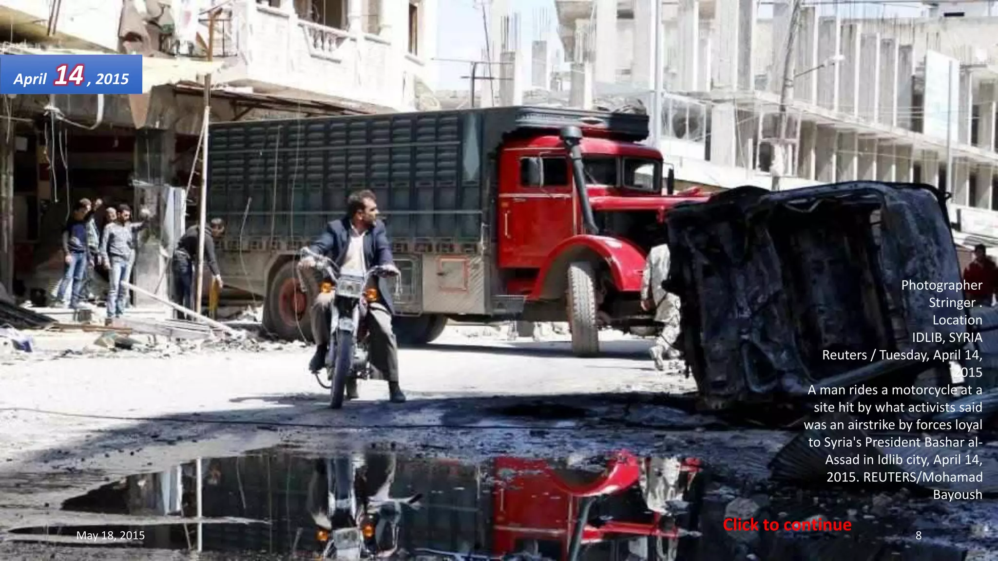 Photographer
Stringer .
Location
IDLIB, SYRIA
Reuters / Tuesday, April 14,
2015
A man rides a motorcycle at a
site hit by what activists said
was an airstrike by forces loyal
to Syria's President Bashar al-
Assad in Idlib city, April 14,
2015. REUTERS/Mohamad
Bayoush
April 14, 2015
May 18, 2015 8
Click to continue
 