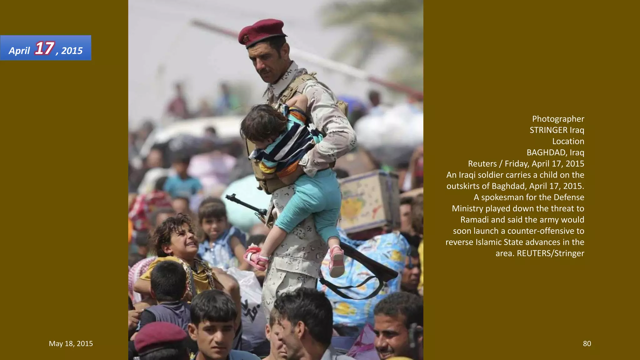 Photographer
STRINGER Iraq
Location
BAGHDAD, Iraq
Reuters / Friday, April 17, 2015
An Iraqi soldier carries a child on the
outskirts of Baghdad, April 17, 2015.
A spokesman for the Defense
Ministry played down the threat to
Ramadi and said the army would
soon launch a counter-offensive to
reverse Islamic State advances in the
area. REUTERS/Stringer
April 17, 2015
May 18, 2015 80
 