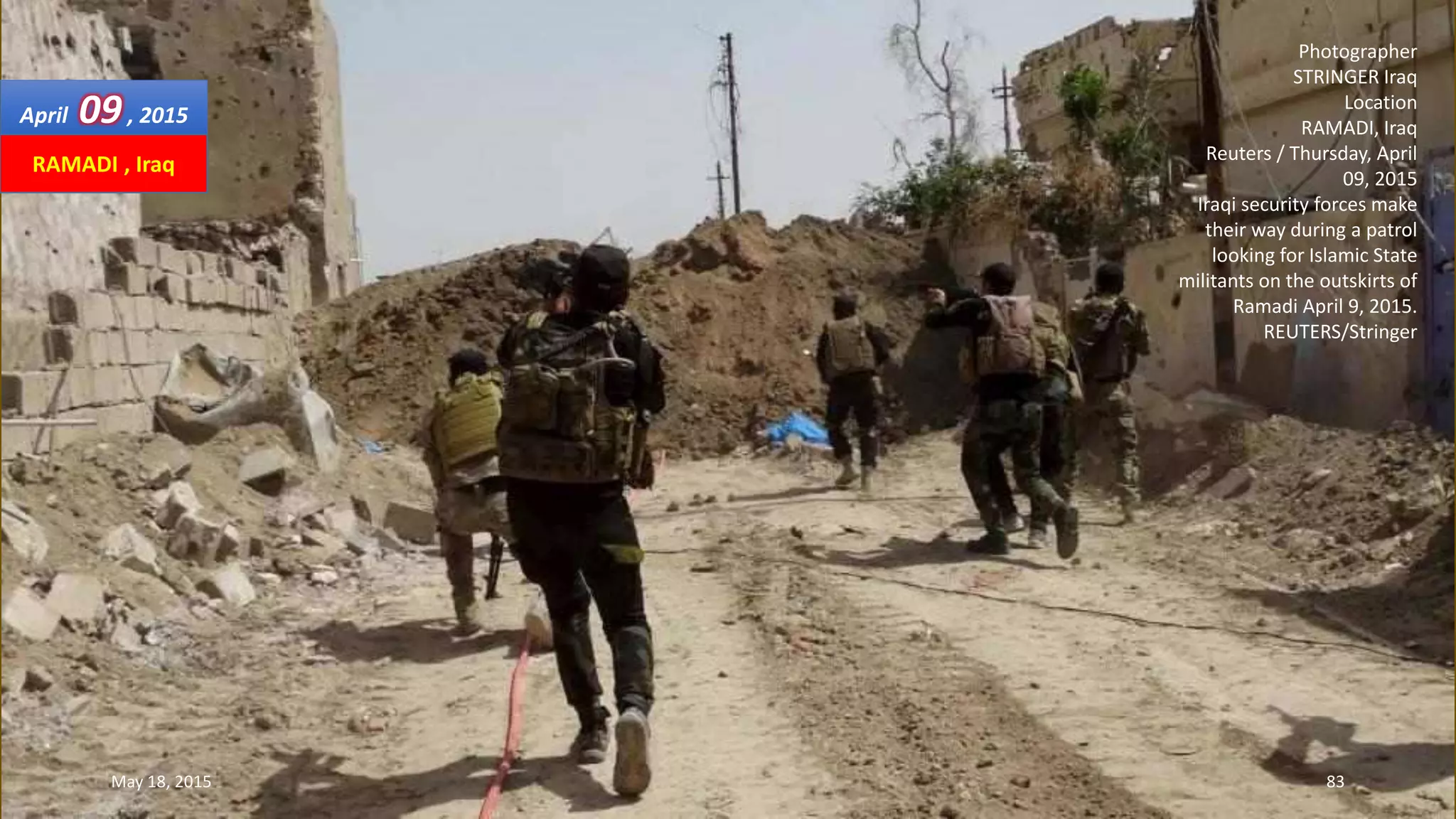 Photographer
STRINGER Iraq
Location
RAMADI, Iraq
Reuters / Thursday, April
09, 2015
Iraqi security forces make
their way during a patrol
looking for Islamic State
militants on the outskirts of
Ramadi April 9, 2015.
REUTERS/Stringer
April 09, 2015
May 18, 2015 83
RAMADI , Iraq
 