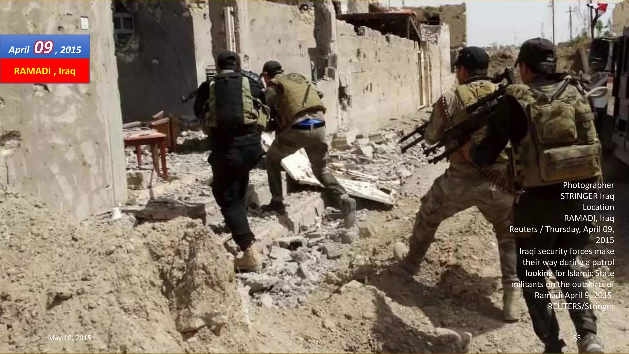 Photographer
STRINGER Iraq
Location
RAMADI, Iraq
Reuters / Thursday, April 09,
2015
Iraqi security forces make
their way during a patrol
looking for Islamic State
militants on the outskirts of
Ramadi April 9, 2015.
REUTERS/Stringer
April 09, 2015
May 18, 2015 85
RAMADI , Iraq
 