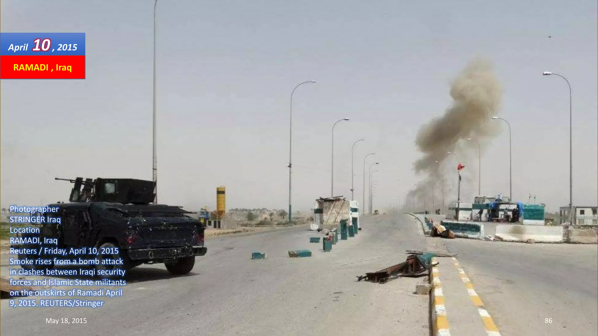 Photographer
STRINGER Iraq
Location
RAMADI, Iraq
Reuters / Friday, April 10, 2015
Smoke rises from a bomb attack
in clashes between Iraqi security
forces and Islamic State militants
on the outskirts of Ramadi April
9, 2015. REUTERS/Stringer
April 10, 2015
May 18, 2015 86
RAMADI , Iraq
 