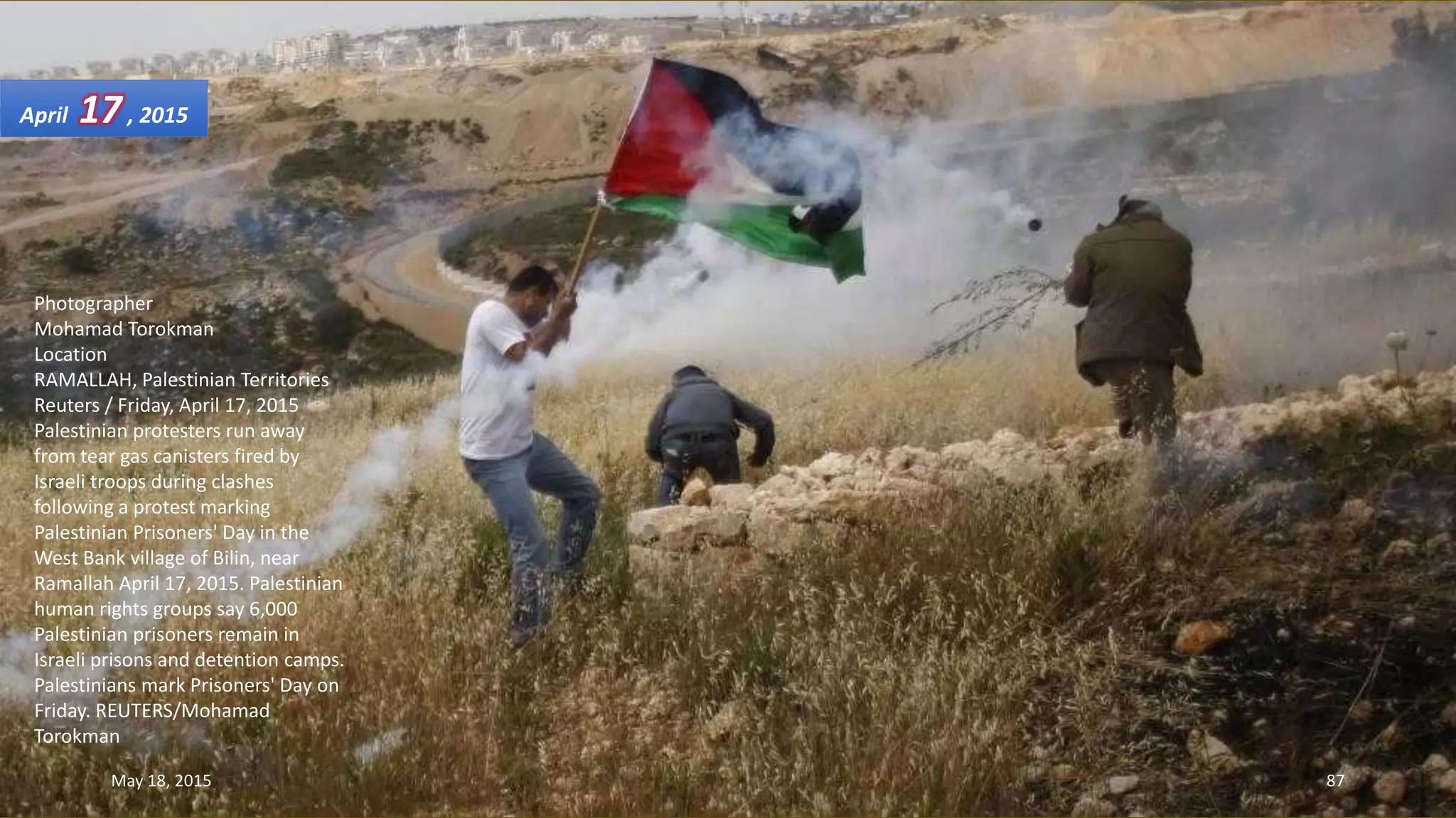 Photographer
Mohamad Torokman
Location
RAMALLAH, Palestinian Territories
Reuters / Friday, April 17, 2015
Palestinian protesters run away
from tear gas canisters fired by
Israeli troops during clashes
following a protest marking
Palestinian Prisoners' Day in the
West Bank village of Bilin, near
Ramallah April 17, 2015. Palestinian
human rights groups say 6,000
Palestinian prisoners remain in
Israeli prisons and detention camps.
Palestinians mark Prisoners' Day on
Friday. REUTERS/Mohamad
Torokman
April 17, 2015
May 18, 2015 87
 