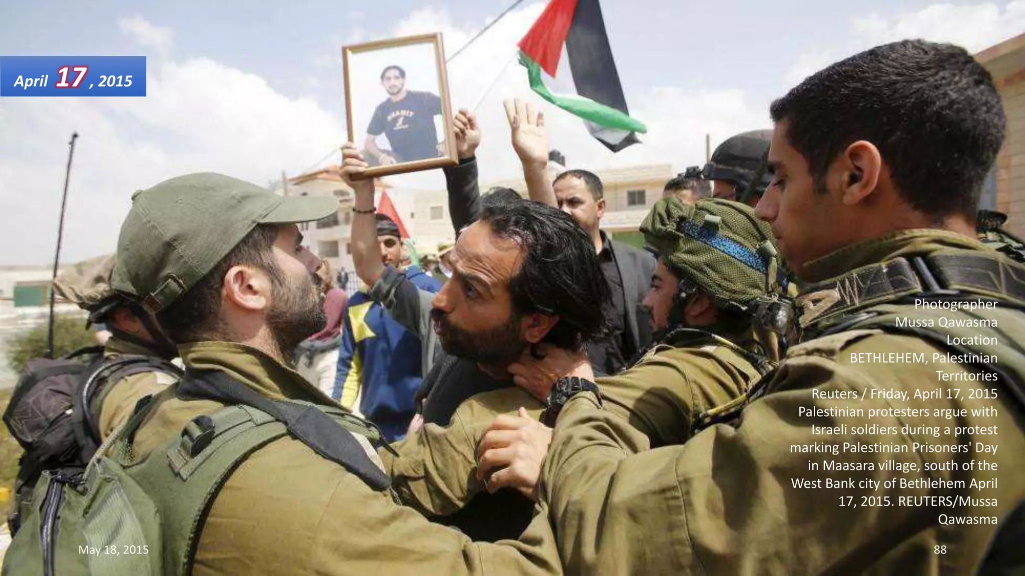 Photographer
Mussa Qawasma
Location
BETHLEHEM, Palestinian
Territories
Reuters / Friday, April 17, 2015
Palestinian protesters argue with
Israeli soldiers during a protest
marking Palestinian Prisoners' Day
in Maasara village, south of the
West Bank city of Bethlehem April
17, 2015. REUTERS/Mussa
Qawasma
April 17, 2015
May 18, 2015 88
 