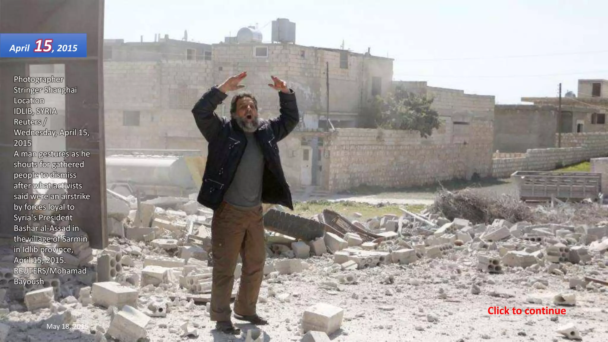 Photographer
Stringer Shanghai
Location
IDLIB, SYRIA
Reuters /
Wednesday, April 15,
2015
A man gestures as he
shouts for gathered
people to dismiss
after what activists
said were an airstrike
by forces loyal to
Syria's President
Bashar al-Assad in
the village of Sarmin
in Idlib province,
April 15, 2015.
REUTERS/Mohamad
Bayoush
April 15, 2015
May 18, 2015 9
Click to continue
 
