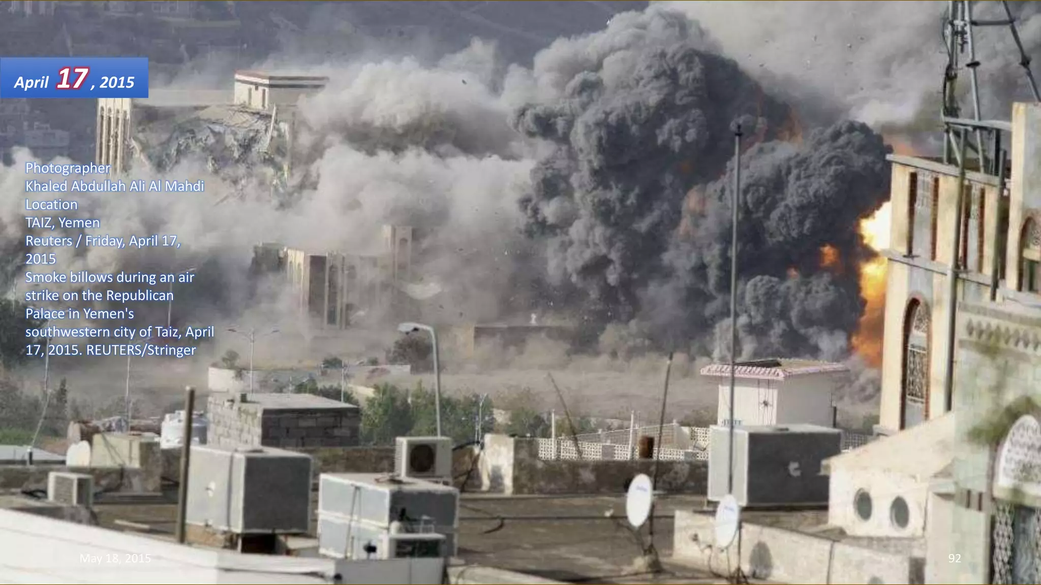 Photographer
Khaled Abdullah Ali Al Mahdi
Location
TAIZ, Yemen
Reuters / Friday, April 17,
2015
Smoke billows during an air
strike on the Republican
Palace in Yemen's
southwestern city of Taiz, April
17, 2015. REUTERS/Stringer
April 17, 2015
May 18, 2015 92
 