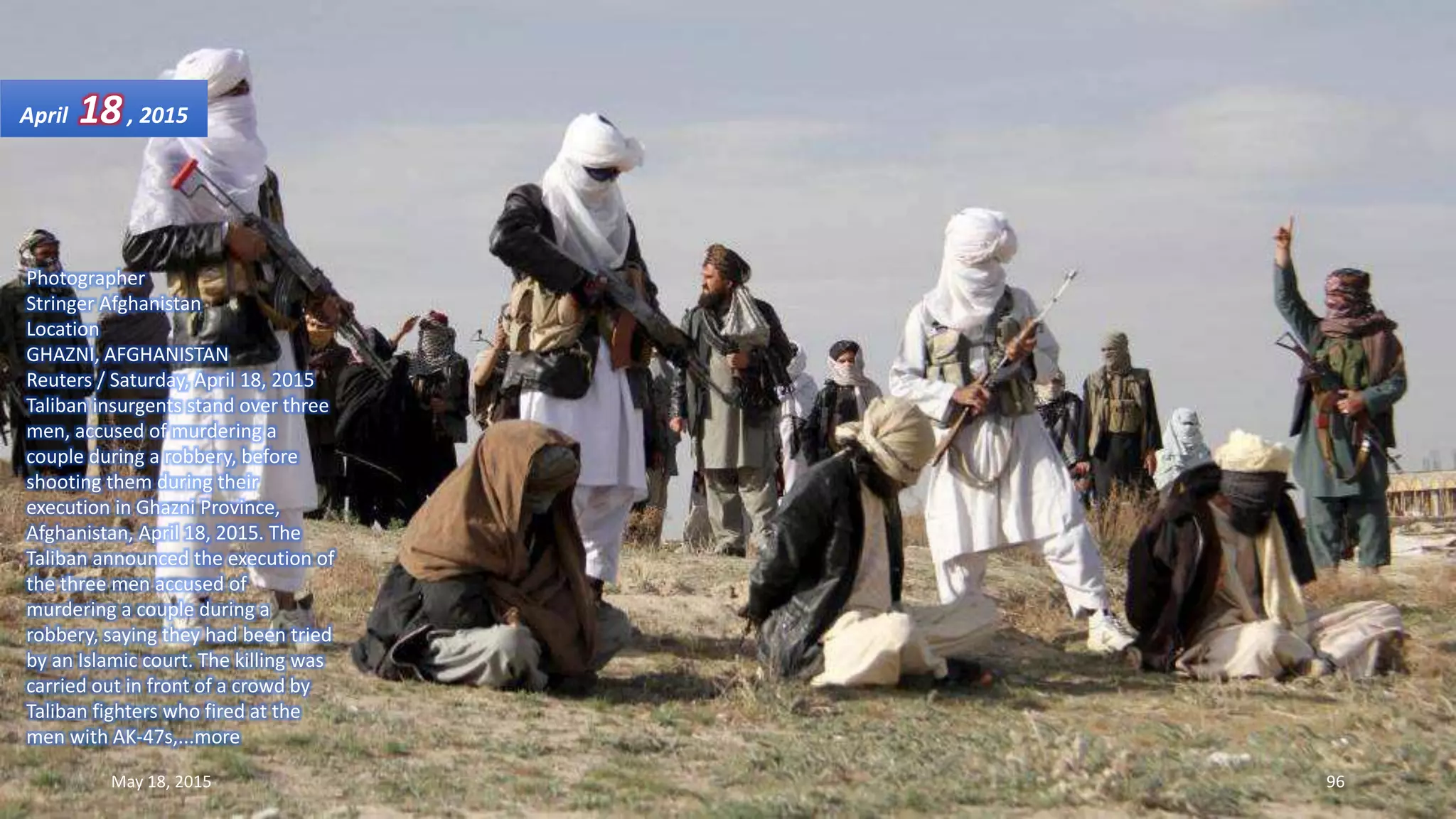 Photographer
Stringer Afghanistan
Location
GHAZNI, AFGHANISTAN
Reuters / Saturday, April 18, 2015
Taliban insurgents stand over three
men, accused of murdering a
couple during a robbery, before
shooting them during their
execution in Ghazni Province,
Afghanistan, April 18, 2015. The
Taliban announced the execution of
the three men accused of
murdering a couple during a
robbery, saying they had been tried
by an Islamic court. The killing was
carried out in front of a crowd by
Taliban fighters who fired at the
men with AK-47s,...more
April 18, 2015
May 18, 2015 96
 