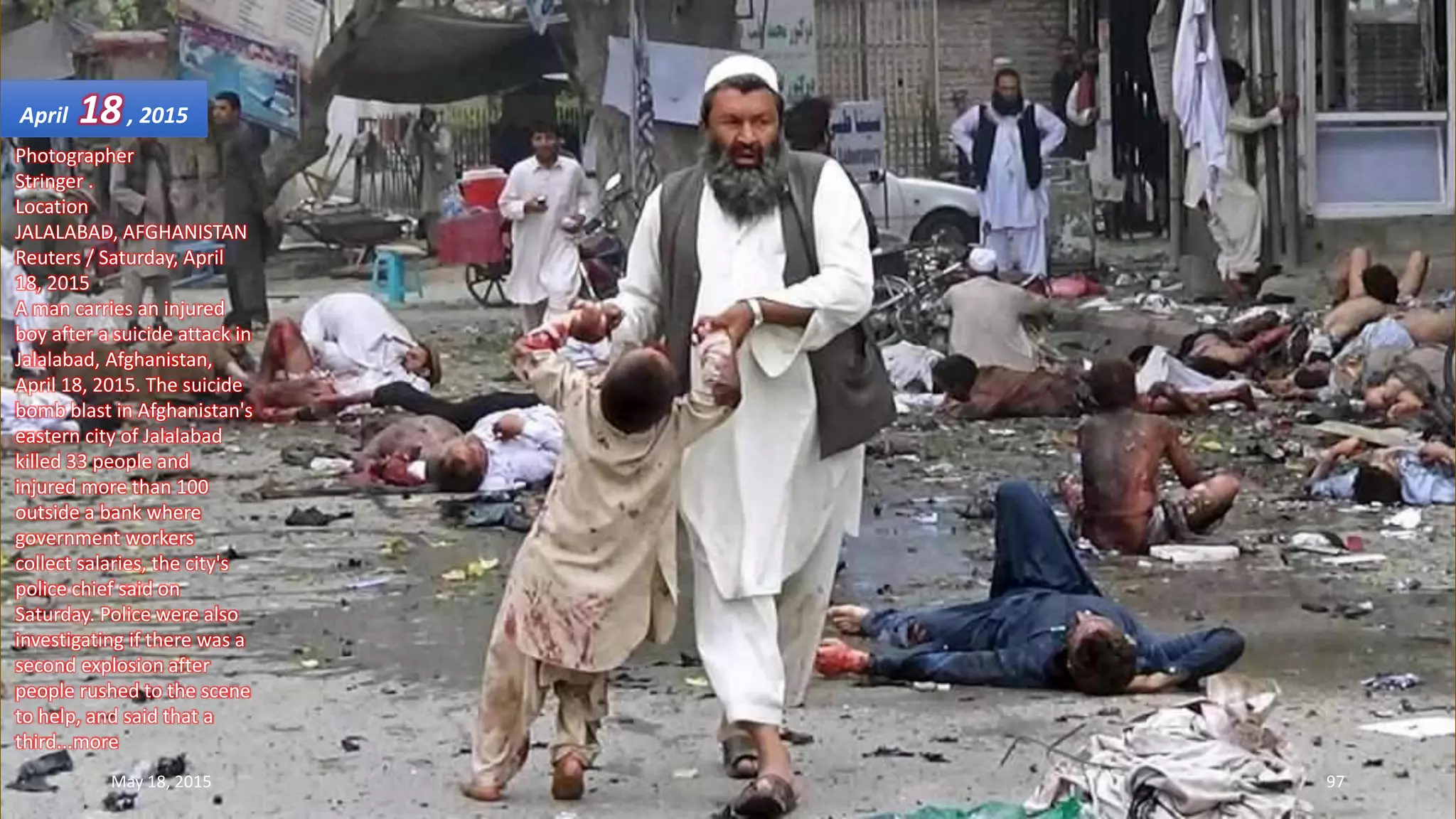 Photographer
Stringer .
Location
JALALABAD, AFGHANISTAN
Reuters / Saturday, April
18, 2015
A man carries an injured
boy after a suicide attack in
Jalalabad, Afghanistan,
April 18, 2015. The suicide
bomb blast in Afghanistan's
eastern city of Jalalabad
killed 33 people and
injured more than 100
outside a bank where
government workers
collect salaries, the city's
police chief said on
Saturday. Police were also
investigating if there was a
second explosion after
people rushed to the scene
to help, and said that a
third...more
April 18, 2015
May 18, 2015 97
 