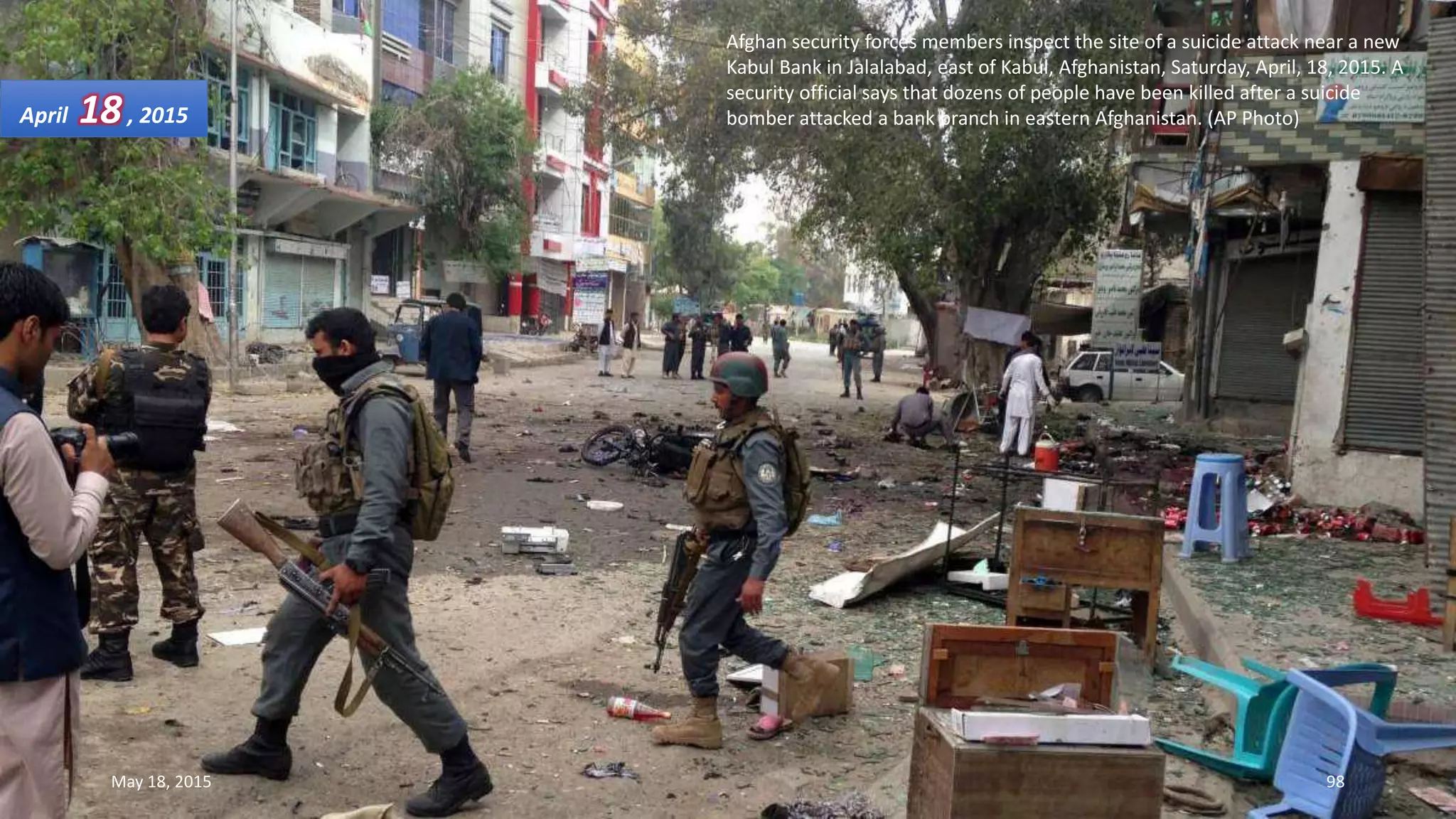 Afghan security forces members inspect the site of a suicide attack near a new
Kabul Bank in Jalalabad, east of Kabul, Afghanistan, Saturday, April, 18, 2015. A
security official says that dozens of people have been killed after a suicide
bomber attacked a bank branch in eastern Afghanistan. (AP Photo)April 18, 2015
May 18, 2015 98
 