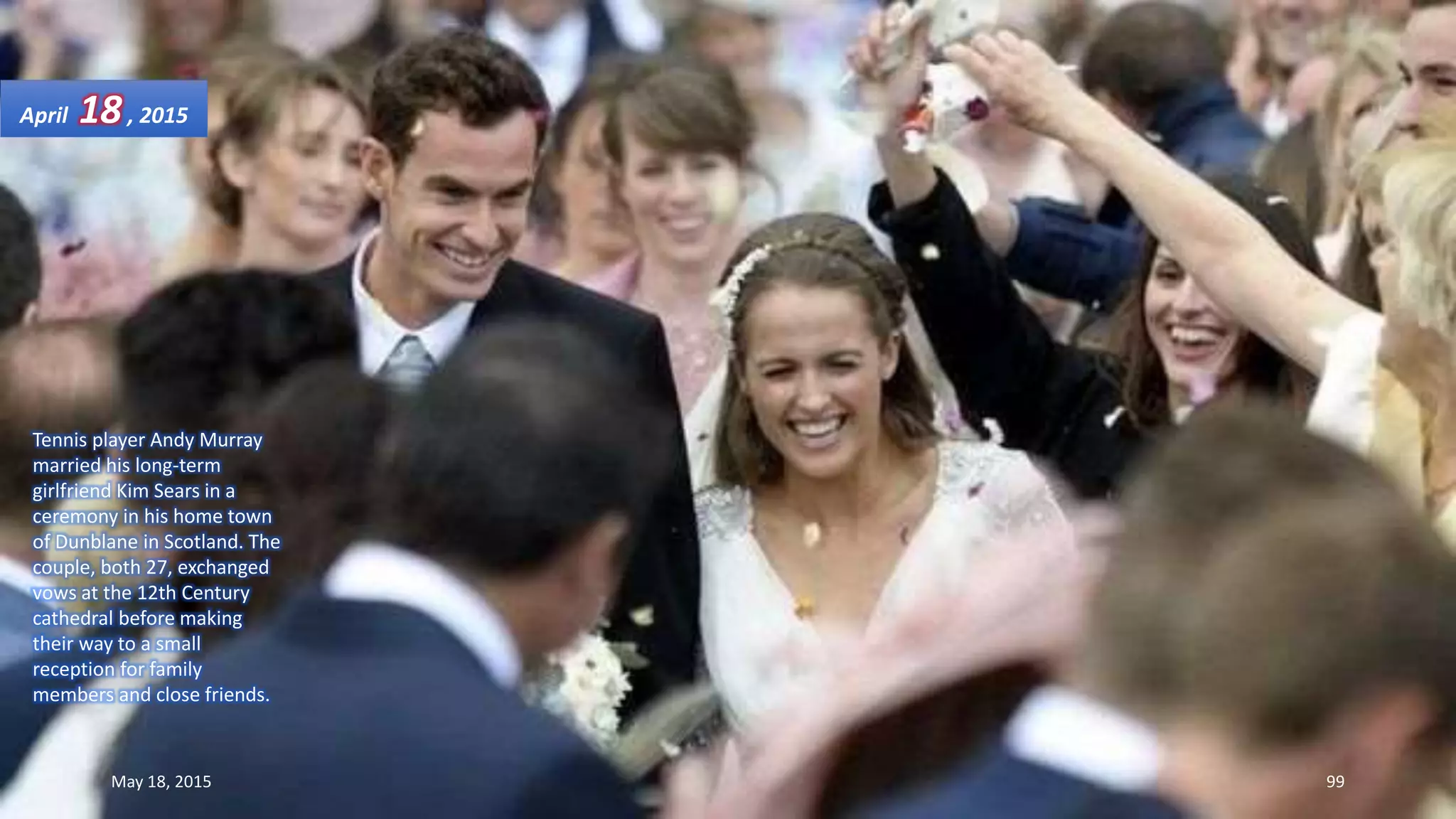 Tennis player Andy Murray
married his long-term
girlfriend Kim Sears in a
ceremony in his home town
of Dunblane in Scotland. The
couple, both 27, exchanged
vows at the 12th Century
cathedral before making
their way to a small
reception for family
members and close friends.
April 18, 2015
May 18, 2015 99
 