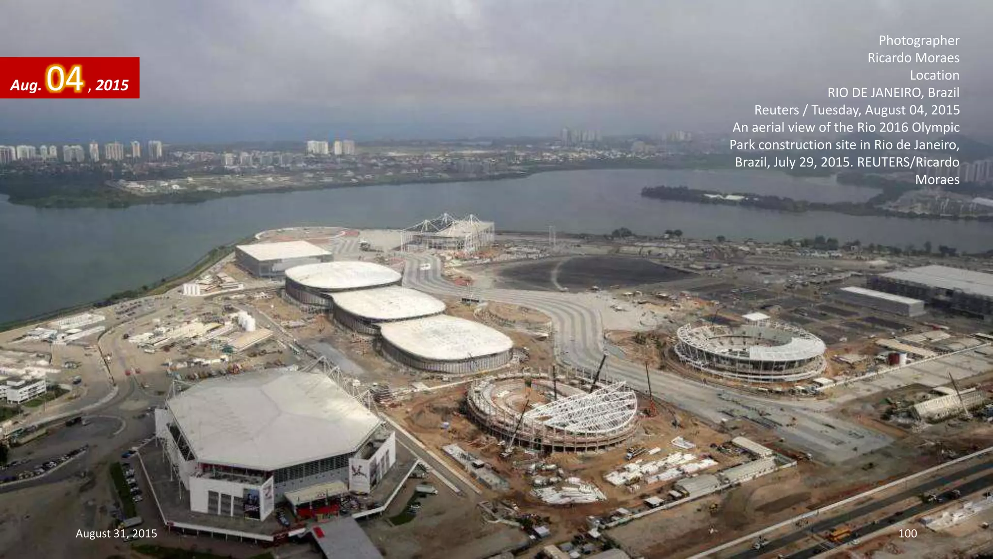 Photographer
Ricardo Moraes
Location
RIO DE JANEIRO, Brazil
Reuters / Tuesday, August 04, 2015
An aerial view of the Rio 2016 Olympic
Park construction site in Rio de Janeiro,
Brazil, July 29, 2015. REUTERS/Ricardo
Moraes
Aug. 04, 2015
August 31, 2015 100
 