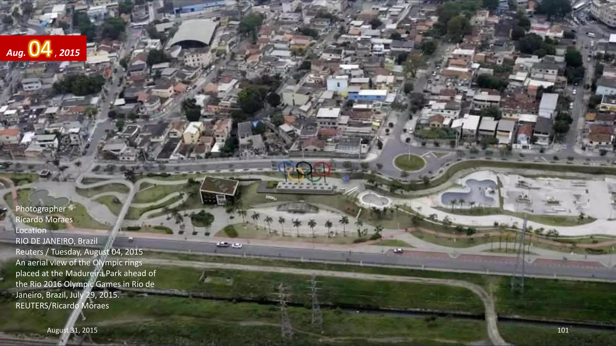 Photographer
Ricardo Moraes
Location
RIO DE JANEIRO, Brazil
Reuters / Tuesday, August 04, 2015
An aerial view of the Olympic rings
placed at the Madureira Park ahead of
the Rio 2016 Olympic Games in Rio de
Janeiro, Brazil, July 29, 2015.
REUTERS/Ricardo Moraes
Aug. 04, 2015
August 31, 2015 101
 