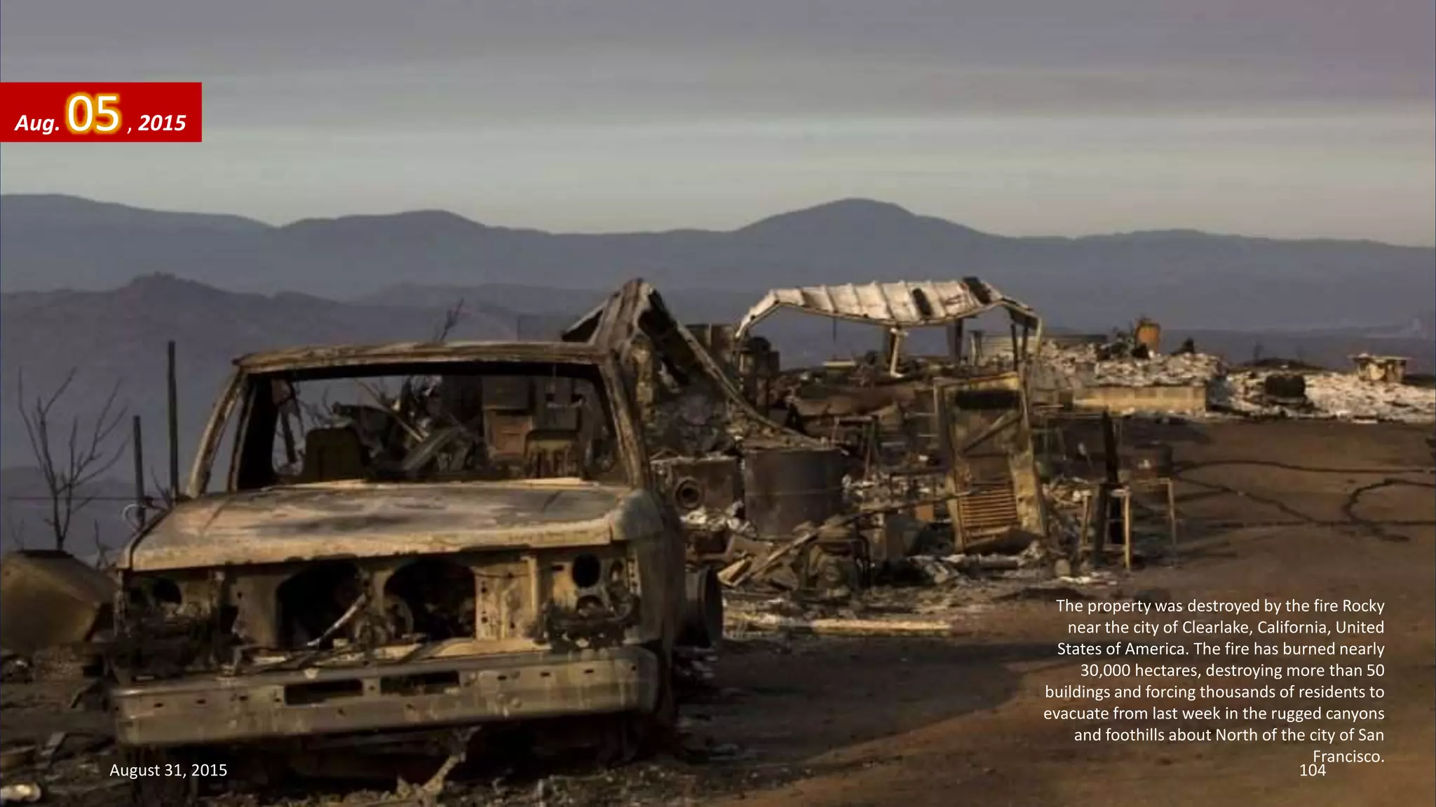 The property was destroyed by the fire Rocky
near the city of Clearlake, California, United
States of America. The fire has burned nearly
30,000 hectares, destroying more than 50
buildings and forcing thousands of residents to
evacuate from last week in the rugged canyons
and foothills about North of the city of San
Francisco.
Aug. 05, 2015
August 31, 2015 104
 